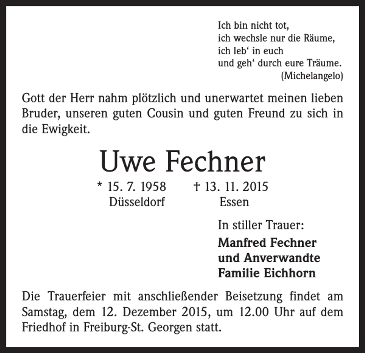 <p>Ich bin nicht tot,<br />ich wechsle nur die Räume,<br />ich leb‘ in euch<br />und geh‘ durch eure Träume.</p><p>(Michelangelo)</p><p>Gott der Herr nahm plötzlich und unerwartet meinen lieben<br />Bruder, unseren guten Cousin und guten Freund zu sich in<br />die Ewigkeit.</p><p>Uwe Fechner</p><p>* 15. 7. 1958 † 13. 11. 2015<br />Düsseldorf<br />Essen</p><p>In stiller Trauer:<br />Manfred Fechner<br />und Anverwandte<br />Familie Eichhorn</p><p>Die Trauerfeier mit anschließender Beisetzung findet am<br />Samstag, dem 12. Dezember 2015, um 12.00 Uhr auf dem<br />Friedhof in Freiburg-St. Georgen statt.</p>