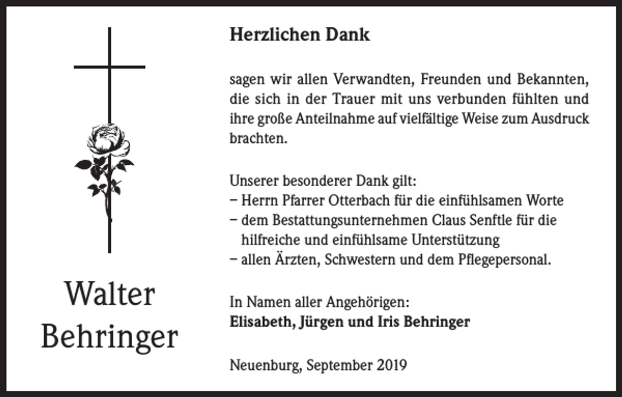 <p>Herzlichen Dank<br />sagen wir allen Verwandten, Freunden und Bekannten,<br />die sich in der Trauer mit uns verbunden fühlten und<br />ihre große Anteilnahme auf vielfältige Weise zum Ausdruck<br />brachten.<br />Unserer besonderer Dank gilt:<br />– Herrn Pfarrer Otterbach für die einfühlsamen Worte<br />– dem Bestattungsunternehmen Claus Senftle für die<br />hilfreiche und einfühlsame Unterstützung<br />– allen Ärzten, Schwestern und dem Pflegepersonal.</p><p>Walter<br />Behringer</p><p>In Namen aller Angehörigen:<br />Elisabeth, Jürgen und Iris Behringer<br />Neuenburg, September 2019</p>