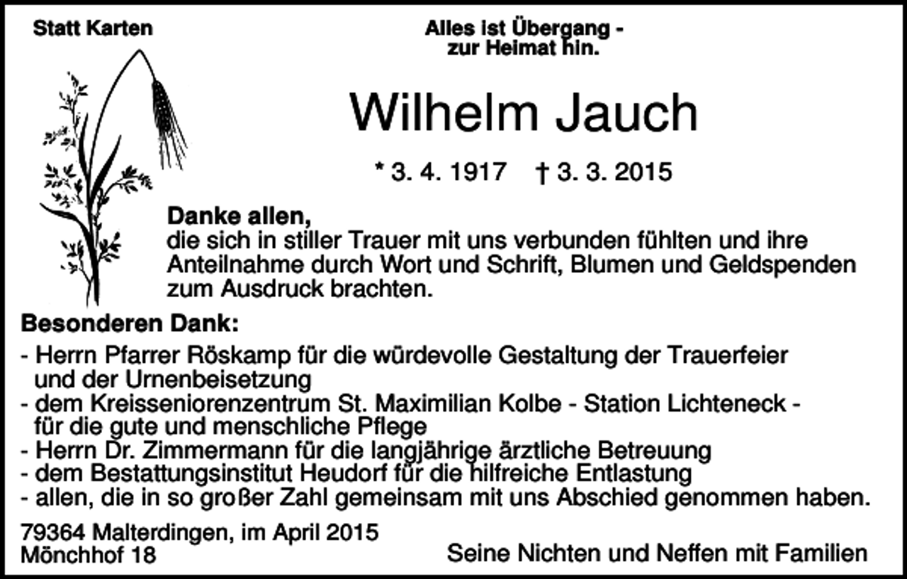 <p>Statt Karten</p><p>Alles ist Übergang zur Heimat hin.</p><p>Wilhelm Jauch<br />* 3. 4. 1917</p><p>† 3. 3. 2015</p><p>Danke allen,<br />die sich in stiller Trauer mit uns verbunden fühlten und ihre<br />Anteilnahme durch Wort und Schrift, Blumen und Geldspenden<br />zum Ausdruck brachten.<br />Besonderen Dank:<br />- Herrn Pfarrer Röskamp für die würdevolle Gestaltung der Trauerfeier<br />und der Urnenbeisetzung<br />- dem Kreisseniorenzentrum St. Maximilian Kolbe - Station Lichteneck für die gute und menschliche Pflege<br />- Herrn Dr. Zimmermann für die langjährige ärztliche Betreuung<br />- dem Bestattungsinstitut Heudorf für die hilfreiche Entlastung<br />- allen, die in so großer Zahl gemeinsam mit uns Abschied genommen haben.<br />79364 Malterdingen, im April 2015<br />Seine Nichten und Neffen mit Familien<br />Mönchhof 18</p>