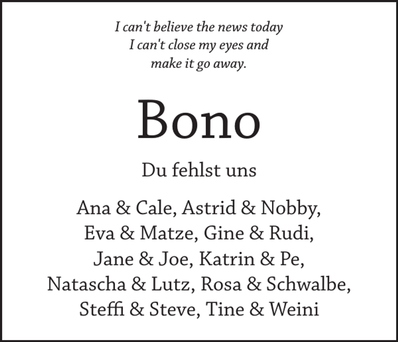 <p>I can't believe the news today<br />I can't close my eyes and<br />make it go away.</p><p>Bono<br />Du fehlst uns<br />Ana &amp; Cale, Astrid &amp; Nobby,<br />Eva &amp; Matze, Gine &amp; Rudi,<br />Jane &amp; Joe, Katrin &amp; Pe,<br />Natascha &amp; Lutz, Rosa &amp; Schwalbe,<br />Steffi &amp; Steve, Tine &amp; Weini</p>