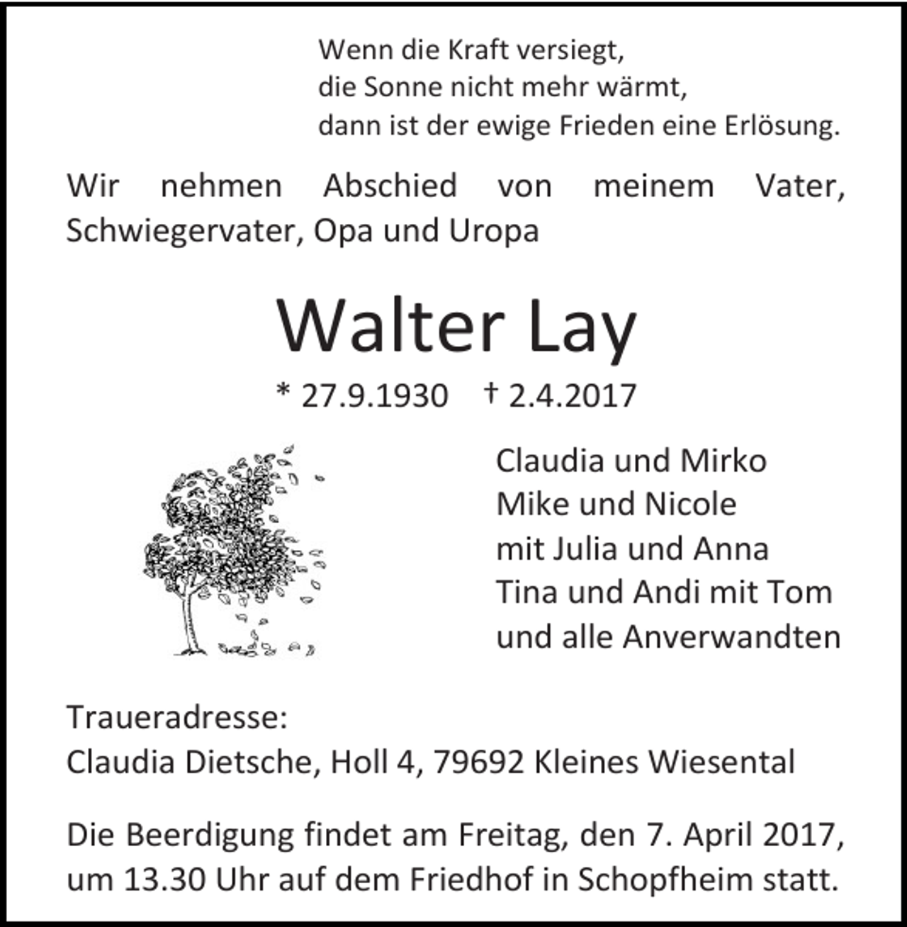 <p>Wenn die Kraft versiegt,<br />die Sonne nicht mehr wärmt,<br />dann ist der ewige Frieden eine Erlösung.</p><p>Wir nehmen Abschied von<br />Schwiegervater, Opa und Uropa</p><p>meinem</p><p>Vater,</p><p>Walter Lay<br />* 27.9.1930 † 2.4.2017</p><p>Claudia und Mirko<br />Mike und Nicole<br />mit Julia und Anna<br />Tina und Andi mit Tom<br />und alle Anverwandten<br />Traueradresse:<br />Claudia Dietsche, Holl 4, 79692 Kleines Wiesental<br />Die Beerdigung findet am Freitag, den 7. April 2017,<br />um 13.30 Uhr auf dem Friedhof in Schopfheim statt.</p>