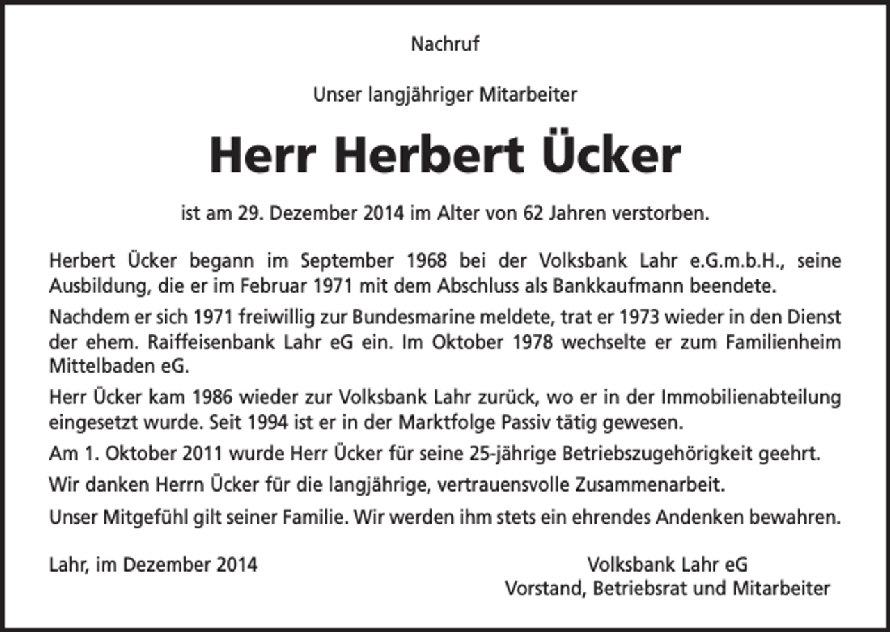 <p>Nachruf<br />Unser langjähriger Mitarbeiter</p><p>Herr Herbert Ücker<br />ist am 29. Dezember 2014 im Alter von 62 Jahren verstorben.<br />Herbert Ücker begann im September 1968 bei der Volksbank Lahr e.G.m.b.H., seine<br />­Ausbildung, die er im Februar 1971 mit dem Abschluss als Bankkaufmann beendete.<br />Nachdem er sich 1971 freiwillig zur Bundesmarine meldete, trat er 1973 wieder in den Dienst<br />der ehem. Raiffeisenbank Lahr eG ein. Im Oktober 1978 wechselte er zum Familienheim<br />Mittelbaden eG.<br />Herr Ücker kam 1986 wieder zur Volksbank Lahr zurück, wo er in der Immobilienabteilung<br />eingesetzt wurde. Seit 1994 ist er in der Marktfolge Passiv tätig gewesen.<br />Am 1. Oktober 2011 wurde Herr Ücker für seine 25-jährige Betriebszugehörigkeit geehrt.<br />Wir danken Herrn Ücker für die langjährige, vertrauensvolle Zusammenarbeit.<br />Unser Mitgefühl gilt seiner Familie. Wir werden ihm stets ein ehrendes Andenken bewahren.<br />Lahr, im Dezember 2014</p><p>Volksbank Lahr eG<br />Vorstand, Betriebsrat und Mitarbeiter</p>