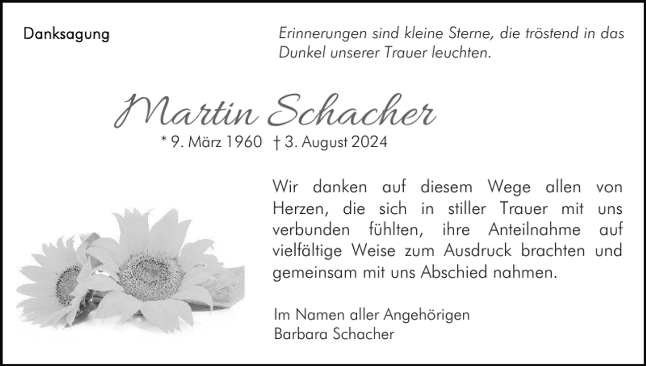 <p>Erinnerungen sind kleine Sterne, die tröstend in das<br />Dunkel unserer Trauer leuchten.</p><p>Martin Schacher<br />* 9. März 1960 † 3. August 2024</p><p>Wir danken auf diesem Wege allen<br />Herzen, die sich in stiller Trauer mit<br />verbunden fühlten, ihre Anteilnahme<br />vielfältige Weise zum Ausdruck brachten<br />gemeinsam mit uns Abschied nahmen.<br />Im Namen aller Angehörigen<br />Barbara Schacher</p><p>von<br />uns<br />auf<br />und</p>