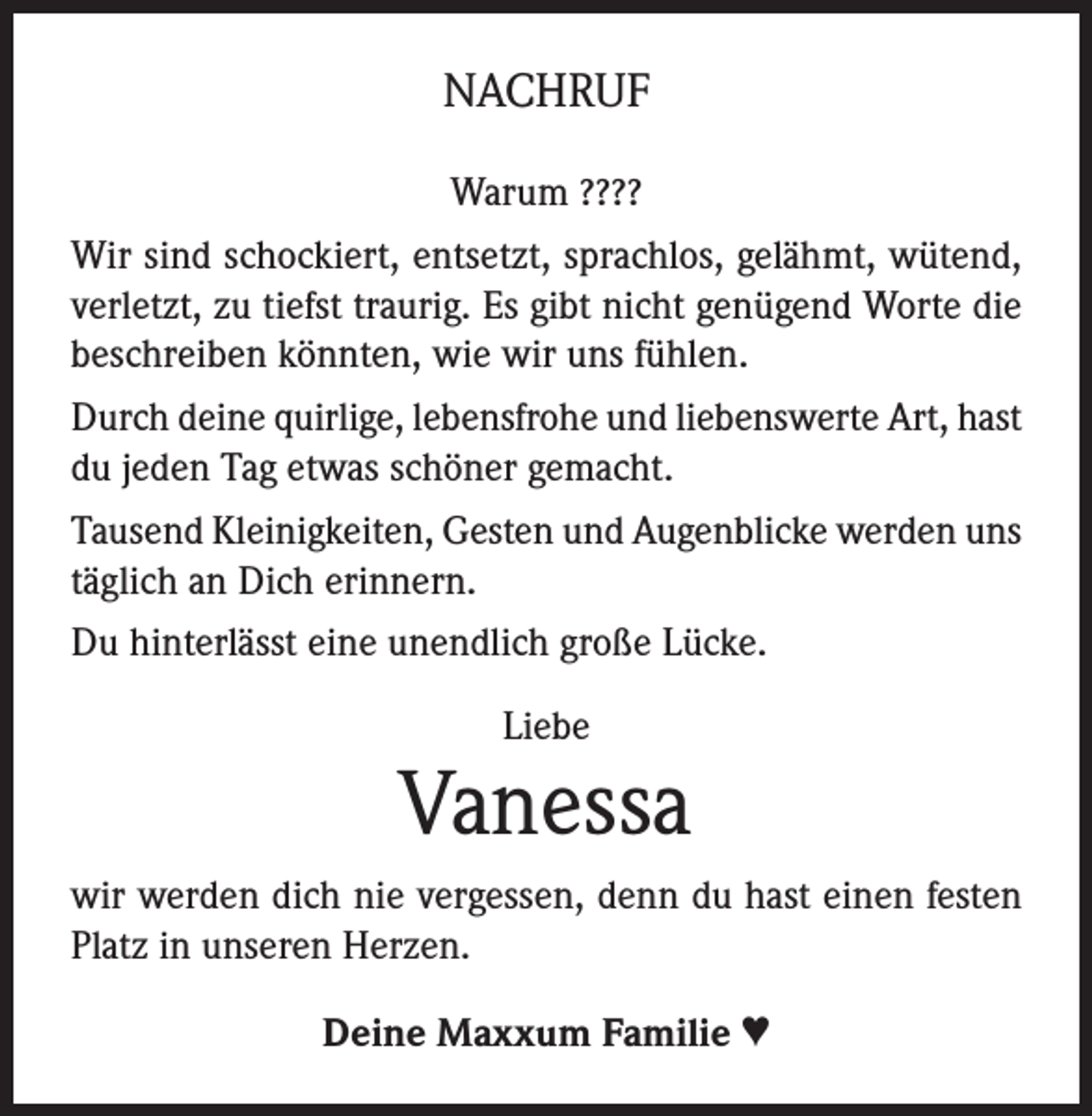 <p>NACHRUF<br />Warum ????<br />Wir sind schockiert, entsetzt, sprachlos, gelähmt, wütend,<br />verletzt, zu tiefst traurig. Es gibt nicht genügend Worte die<br />beschreiben könnten, wie wir uns fühlen.<br />Durch deine quirlige, lebensfrohe und liebenswerte Art, hast<br />du jeden Tag etwas schöner gemacht.<br />Tausend Kleinigkeiten, Gesten und Augenblicke werden uns<br />täglich an Dich erinnern.<br />Du hinterlässt eine unendlich große Lücke.<br />Liebe</p><p>Vanessa<br />wir werden dich nie vergessen, denn du hast einen festen<br />Platz in unseren Herzen.<br />Deine Maxxum Familie ♥</p>