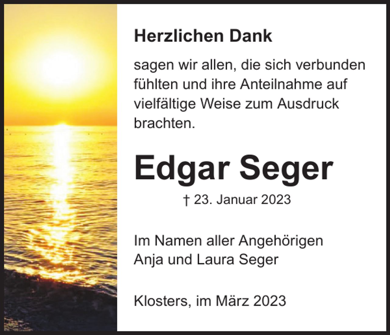 <p>Herzlichen Dank<br />sagen wir allen, die sich verbunden<br />fühlten und ihre Anteilnahme auf<br />vielfältige Weise zum Ausdruck<br />brachten.</p><p>Edgar Seger<br />† 23. Januar 2023</p><p>Im Namen aller Angehörigen<br />Anja und Laura Seger<br />Klosters, im März 2023</p>