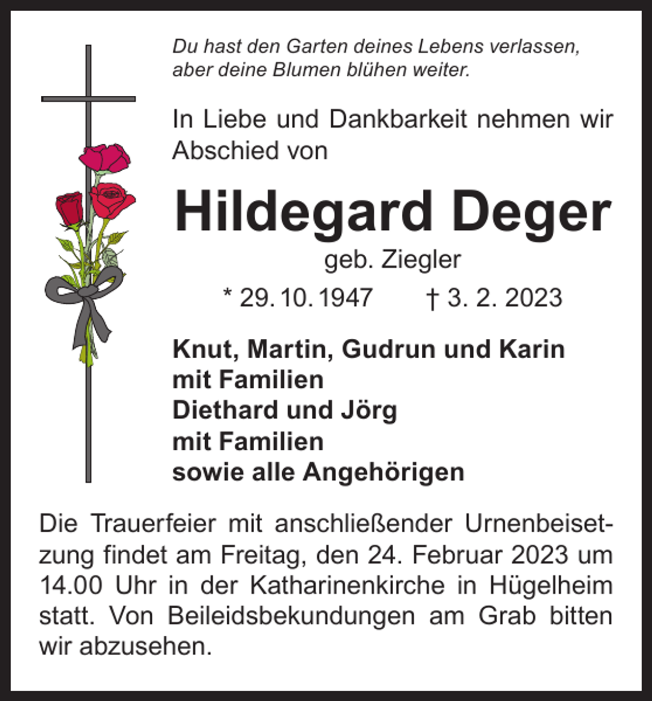 <p>Du hast den Garten deines Lebens verlassen,<br />aber deine Blumen blühen weiter.</p><p>In Liebe und Dankbarkeit nehmen wir<br />Abschied von</p><p>Hildegard Deger<br />geb. Ziegler<br />* 29. 10. 1947 † 3. 2. 2023</p><p>Knut, Martin, Gudrun und Karin<br />mit Familien<br />Diethard und Jörg<br />mit Familien<br />sowie alle Angehörigen<br />Die Trauerfeier mit anschließender Urnenbeisetzung findet am Freitag, den 24. Februar 2023 um<br />14.00 Uhr in der Katharinenkirche in Hügelheim<br />statt. Von Beileidsbekundungen am Grab bitten<br />wir abzusehen.</p>