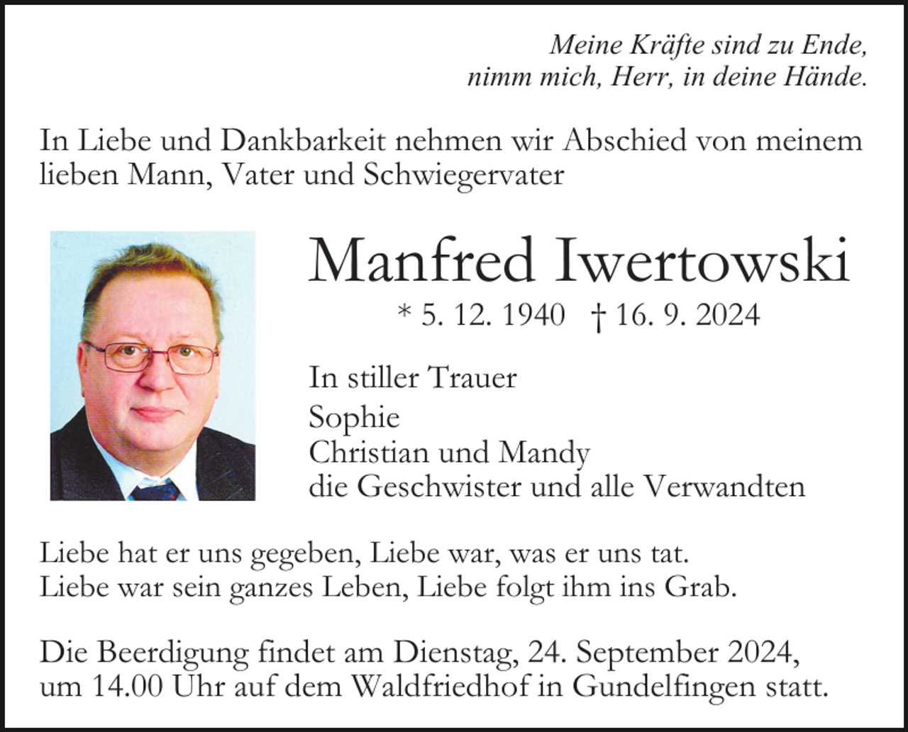 <p>Meine Kräfte sind zu Ende,<br />nimm mich, Herr, in deine Hände.</p><p>In Liebe und Dankbarkeit nehmen wir Abschied von meinem<br />lieben Mann, Vater und Schwiegervater</p><p>Manfred Iwertowski<br />* 5. 12. 1940 † 16. 9. 2024</p><p>In stiller Trauer<br />Sophie<br />Christian und Mandy<br />die Geschwister und alle Verwandten<br />Liebe hat er uns gegeben, Liebe war, was er uns tat.<br />Liebe war sein ganzes Leben, Liebe folgt ihm ins Grab.</p><p>Die Beerdigung findet am Dienstag, 24. September 2024,<br />um 14.00 Uhr auf dem Waldfriedhof in Gundelfingen statt.</p>