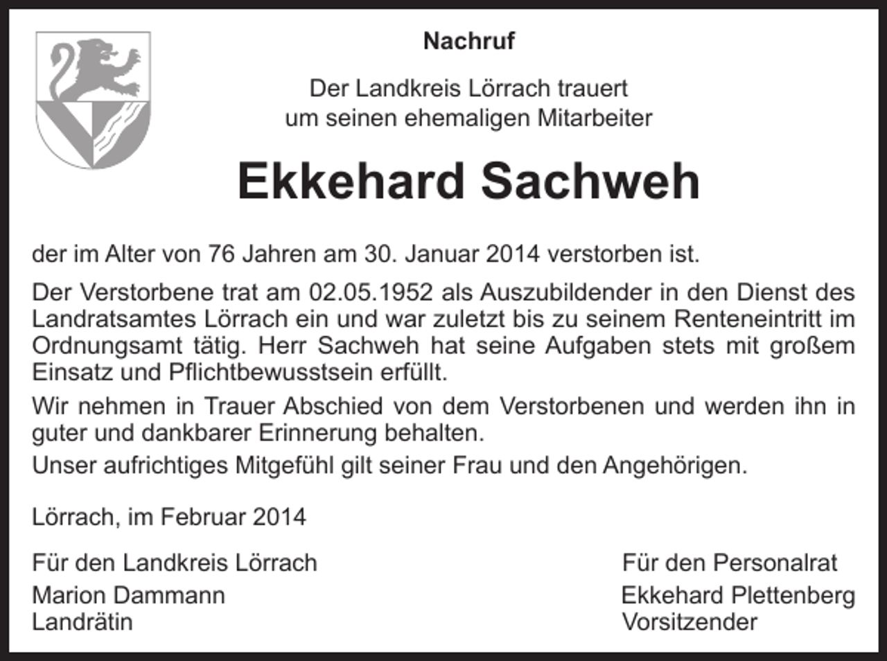 <p>Nachruf<br />Der Landkreis Lörrach trauert<br />um seinen ehemaligen Mitarbeiter</p><p>Ekkehard Sachweh<br />der im Alter von 76 Jahren am 30. Januar 2014 verstorben ist.<br />Der Verstorbene trat am 02.05.1952 als Auszubildender in den Dienst des<br />Landratsamtes Lörrach ein und war zuletzt bis zu seinem Renteneintritt im<br />Ordnungsamt tätig. Herr Sachweh hat seine Aufgaben stets mit großem<br />Einsatz und Pflichtbewusstsein erfüllt.<br />Wir nehmen in Trauer Abschied von dem Verstorbenen und werden ihn in<br />guter und dankbarer Erinnerung behalten.<br />Unser aufrichtiges Mitgefühl gilt seiner Frau und den Angehörigen.<br />Lörrach, im Februar 2014<br />Für den Landkreis Lörrach<br />Für den Personalrat<br />Marion Dammann<br />Ekkehard Plettenberg<br />Landrätin Vorsitzender</p>