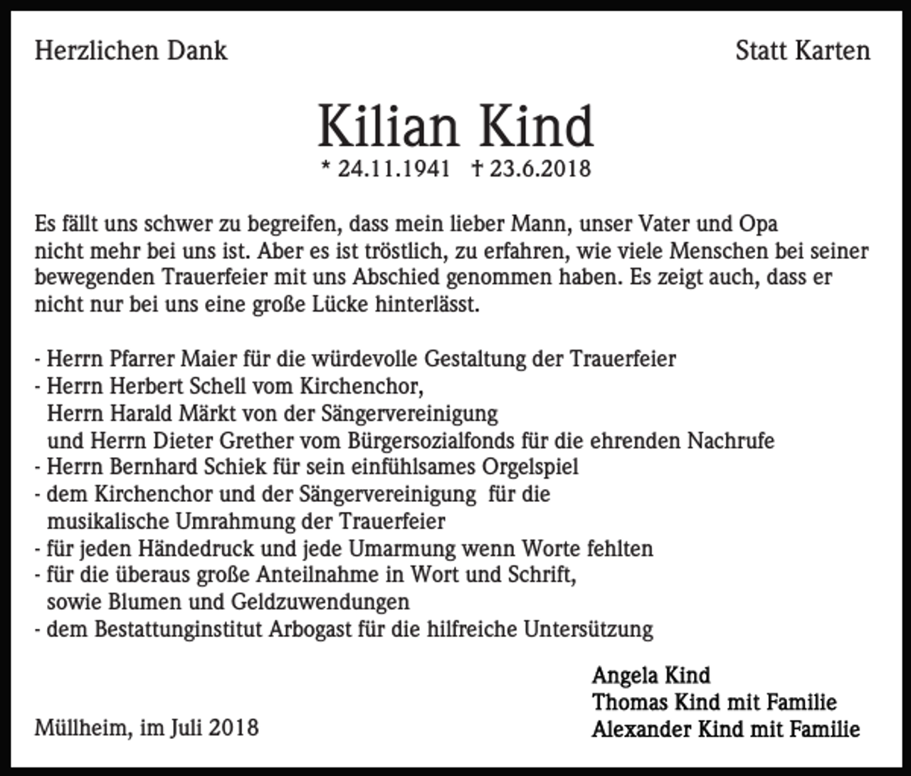 <p>Herzlichen Dank</p><p>Statt Karten</p><p>Kilian Kind<br />* 24.11.1941 † 23.6.2018<br />Es fällt uns schwer zu begreifen, dass mein lieber Mann, unser Vater und Opa<br />nicht mehr bei uns ist. Aber es ist tröstlich, zu erfahren, wie viele Menschen bei seiner<br />bewegenden Trauerfeier mit uns Abschied genommen haben. Es zeigt auch, dass er<br />nicht nur bei uns eine große Lücke hinterlässt.<br />- Herrn Pfarrer Maier für die würdevolle Gestaltung der Trauerfeier<br />- Herrn Herbert Schell vom Kirchenchor,<br />Herrn Harald Märkt von der Sängervereinigung<br />und Herrn Dieter Grether vom Bürgersozialfonds für die ehrenden Nachrufe<br />- Herrn Bernhard Schiek für sein einfühlsames Orgelspiel<br />- dem Kirchenchor und der Sängervereinigung für die<br />musikalische Umrahmung der Trauerfeier<br />- für jeden Händedruck und jede Umarmung wenn Worte fehlten<br />- für die überaus große Anteilnahme in Wort und Schrift,<br />sowie Blumen und Geldzuwendungen<br />- dem Bestattunginstitut Arbogast für die hilfreiche Untersützung</p><p>Müllheim, im Juli 2018</p>