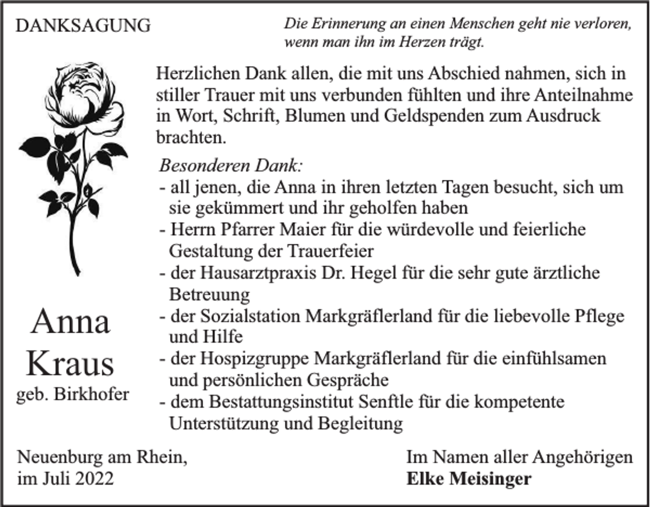 <p>Die Erinnerung an einen Menschen geht nie verloren,<br />wenn man ihn im Herzen trägt.</p><p>DANKSAGUNG</p><p>Anna<br />Kraus<br />geb. Birkhofer</p><p>Herzlichen Dank allen, die mit uns Abschied nahmen, sich in<br />stiller Trauer mit uns verbunden fühlten und ihre Anteilnahme<br />in Wort, Schrift, Blumen und Geldspenden zum Ausdruck<br />brachten.<br />Besonderen Dank:<br />- all jenen, die Anna in ihren letzten Tagen besucht, sich um<br />sie gekümmert und ihr geholfen haben<br />- Herrn Pfarrer Maier für die würdevolle und feierliche<br />Gestaltung der Trauerfeier<br />- der Hausarztpraxis Dr. Hegel für die sehr gute ärztliche<br />Betreuung<br />- der Sozialstation Markgräflerland für die liebevolle Pflege<br />und Hilfe<br />- der Hospizgruppe Markgräflerland für die einfühlsamen<br />und persönlichen Gespräche<br />- dem Bestattungsinstitut Senftle für die kompetente<br />Unterstützung und Begleitung</p><p>Neuenburg am Rhein,<br />im Juli 2022</p><p>Im Namen aller Angehörigen<br />Elke Meisinger</p>