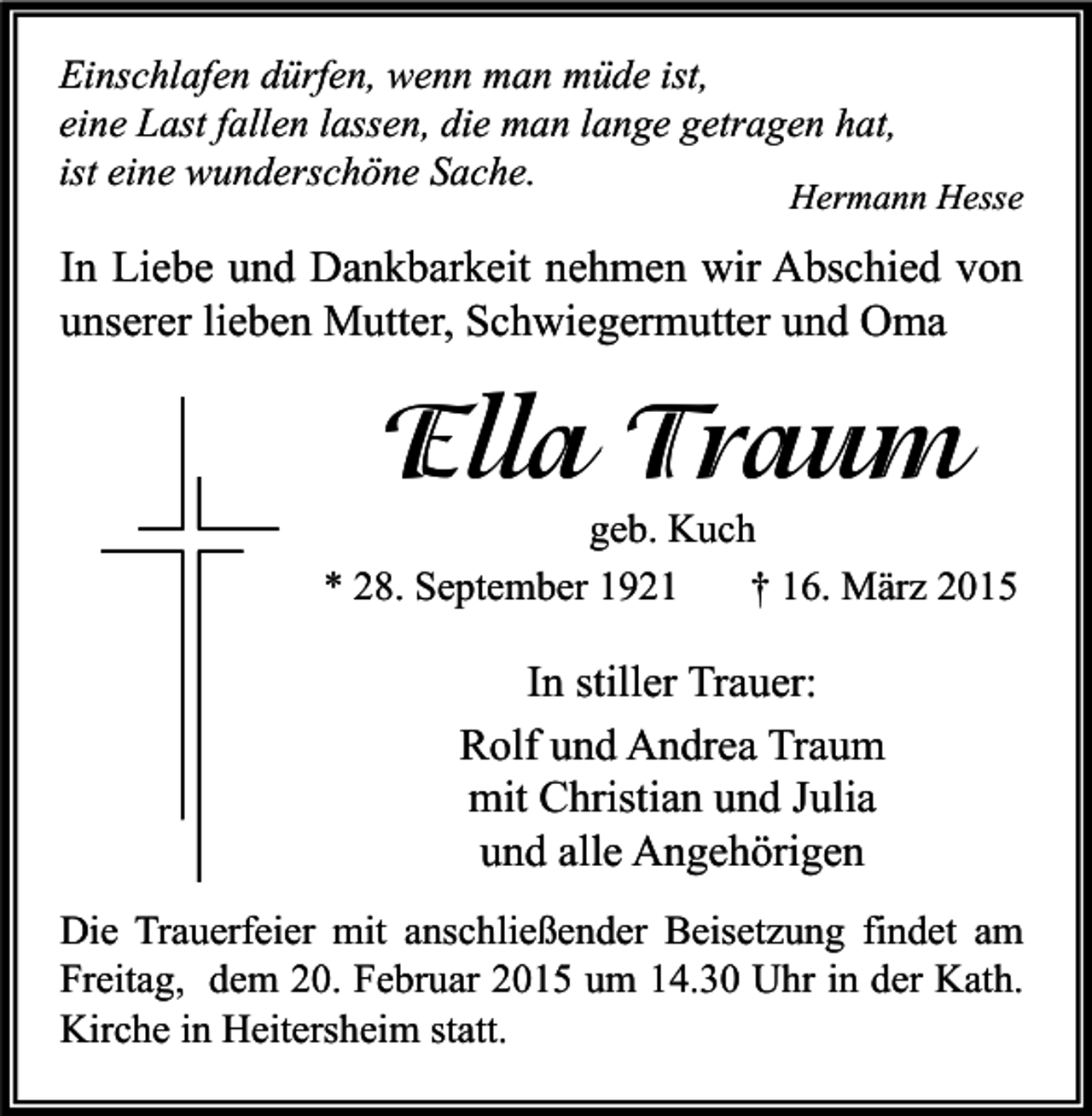 <p>Einschlafen dürfen, wenn man müde ist,<br />eine Last fallen lassen, die man lange getragen hat,<br />ist eine wunderschöne Sache.</p><p>Hermann Hesse</p><p>In Liebe und Dankbarkeit nehmen wir Abschied von<br />unserer lieben Mutter, Schwiegermutter und Oma</p><p>Ella Traum</p><p>geb. Kuch<br />* 28. September 1921<br />† 16. März 2015</p><p>In stiller Trauer:<br />Rolf und Andrea Traum<br />mit Christian und Julia<br />und alle Angehörigen<br />Die Trauerfeier mit anschließender Beisetzung findet am<br />Freitag, dem 20. Februar 2015 um 14.30 Uhr in der Kath.<br />Kirche in Heitersheim statt.</p>