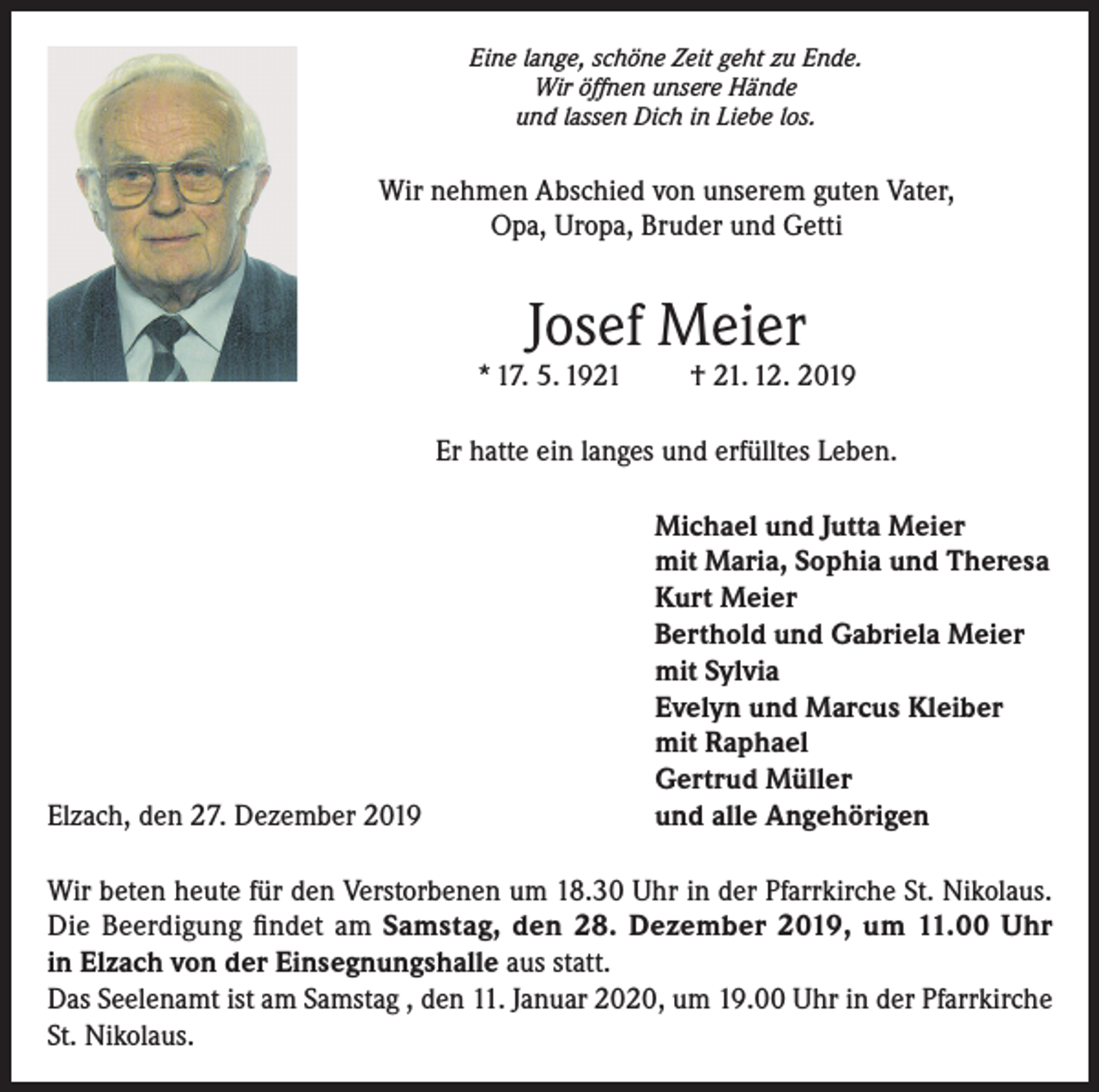 <p>Eine lange, schöne Zeit geht zu Ende.<br />Wir öffnen unsere Hände<br />und lassen Dich in Liebe los.</p><p>Wir nehmen Abschied von unserem guten Vater,<br />Opa, Uropa, Bruder und Getti</p><p>Josef Meier</p><p>* 17. 5. 1921</p><p>† 21. 12. 2019</p><p>Er hatte ein langes und erfülltes Leben.</p><p>Elzach, den 27. Dezember 2019</p><p>Michael und Jutta Meier<br />mit Maria, Sophia und Theresa<br />Kurt Meier<br />Berthold und Gabriela Meier<br />mit Sylvia<br />Evelyn und Marcus Kleiber<br />mit Raphael<br />Gertrud Müller<br />und alle Angehörigen</p><p>Wir beten heute für den Verstorbenen um 18.30 Uhr in der Pfarrkirche St. Nikolaus.<br />Die Beerdigung findet am Samstag, den 28. Dezember 2019, um 11.00 Uhr<br />in Elzach von der Einsegnungshalle aus statt.<br />Das Seelenamt ist am Samstag , den 11. Januar 2020, um 19.00 Uhr in der Pfarrkirche<br />St. Nikolaus.</p>