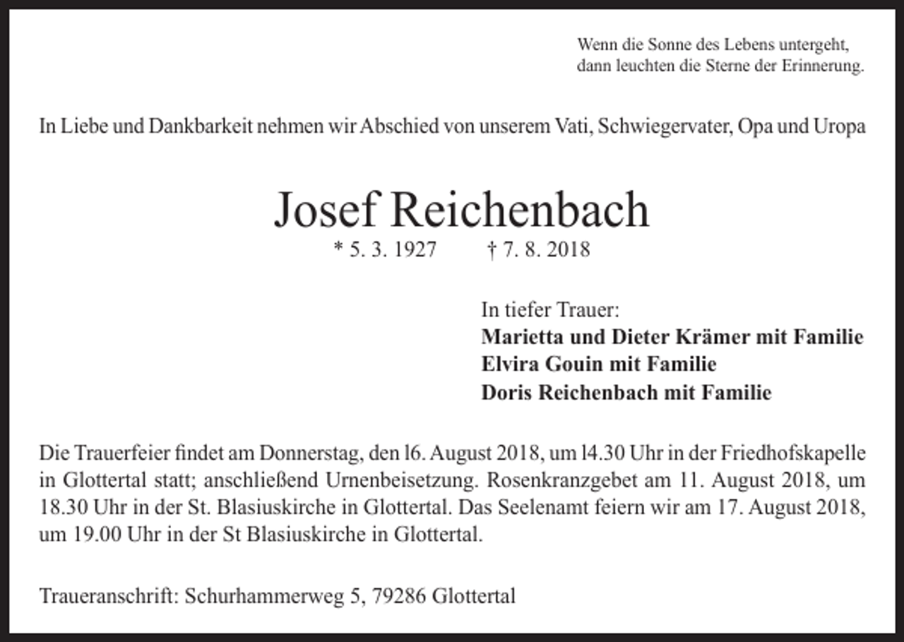 <p>Wenn die Sonne des Lebens untergeht,<br />dann leuchten die Sterne der Erinnerung.</p><p>In Liebe und Dankbarkeit nehmen wir Abschied von unserem Vati, Schwiegervater, Opa und Uropa</p><p>Josef Reichenbach<br />* 5. 3. 1927</p><p>† 7. 8. 2018</p><p>In tiefer Trauer:<br />Marietta und Dieter Krämer mit Familie<br />Elvira Gouin mit Familie<br />Doris Reichenbach mit Familie<br />Die Trauerfeier findet am Donnerstag, den l6. August 2018, um l4.30 Uhr in der Friedhofskapelle<br />in Glottertal statt; anschließend Urnenbeisetzung. Rosenkranzgebet am 11. August 2018, um<br />18.30 Uhr in der St. Blasiuskirche in Glottertal. Das Seelenamt feiern wir am 17. August 2018,<br />um 19.00 Uhr in der St Blasiuskirche in Glottertal.<br />Traueranschrift: Schurhammerweg 5, 79286 Glottertal</p>