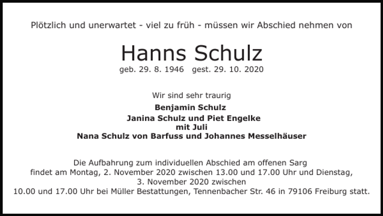 <p>Plötzlich und unerwartet - viel zu früh - müssen wir Abschied nehmen von</p><p>Hanns Schulz<br />geb. 29. 8. 1946</p><p>gest. 29. 10. 2020</p><p>Wir sind sehr traurig<br />Benjamin Schulz<br />Janina Schulz und Piet Engelke<br />mit Juli<br />Nana Schulz von Barfuss und Johannes Messelhäuser</p><p>Die Aufbahrung zum individuellen Abschied am offenen Sarg<br />findet am Montag, 2. November 2020 zwischen 13.00 und 17.00 Uhr und Dienstag,<br />3. November 2020 zwischen<br />10.00 und 17.00 Uhr bei Müller Bestattungen, Tennenbacher Str. 46 in 79106 Freiburg statt.</p>