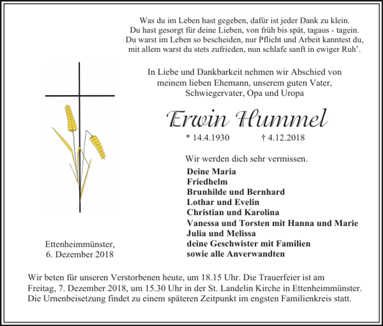 <p>Was du im Leben hast gegeben, dafür ist jeder Dank zu klein.<br />Du hast gesorgt für deine Lieben, von früh bis spät, tagaus - tagein.<br />Du warst im Leben so bescheiden, nur Pflicht und Arbeit kanntest du,<br />mit allem warst du stets zufrieden, nun schlafe sanft in ewiger Ruh’.</p><p>In Liebe und Dankbarkeit nehmen wir Abschied von<br />meinem lieben Ehemann, unserem guten Vater,<br />Schwiegervater, Opa und Uropa</p><p>Erwin Hummel<br />* 14.4.1930</p><p>Ettenheimmünster,<br />6. Dezember 2018</p><p>† 4.12.2018</p><p>Wir werden dich sehr vermissen.<br />Deine Maria<br />Friedhelm<br />Brunhilde und Bernhard<br />Lothar und Evelin<br />Christian und Karolina<br />Vanessa und Torsten mit Hanna und Marie<br />Julia und Melissa<br />deine Geschwister mit Familien<br />sowie alle Anverwandten</p><p>Wir beten für unseren Verstorbenen heute, um 18.15 Uhr. Die Trauerfeier ist am<br />Freitag, 7. Dezember 2018, um 15.30 Uhr in der St. Landelin Kirche in Ettenheimmünster.<br />Die Urnenbeisetzung findet zu einem späteren Zeitpunkt im engsten Familienkreis statt.</p>