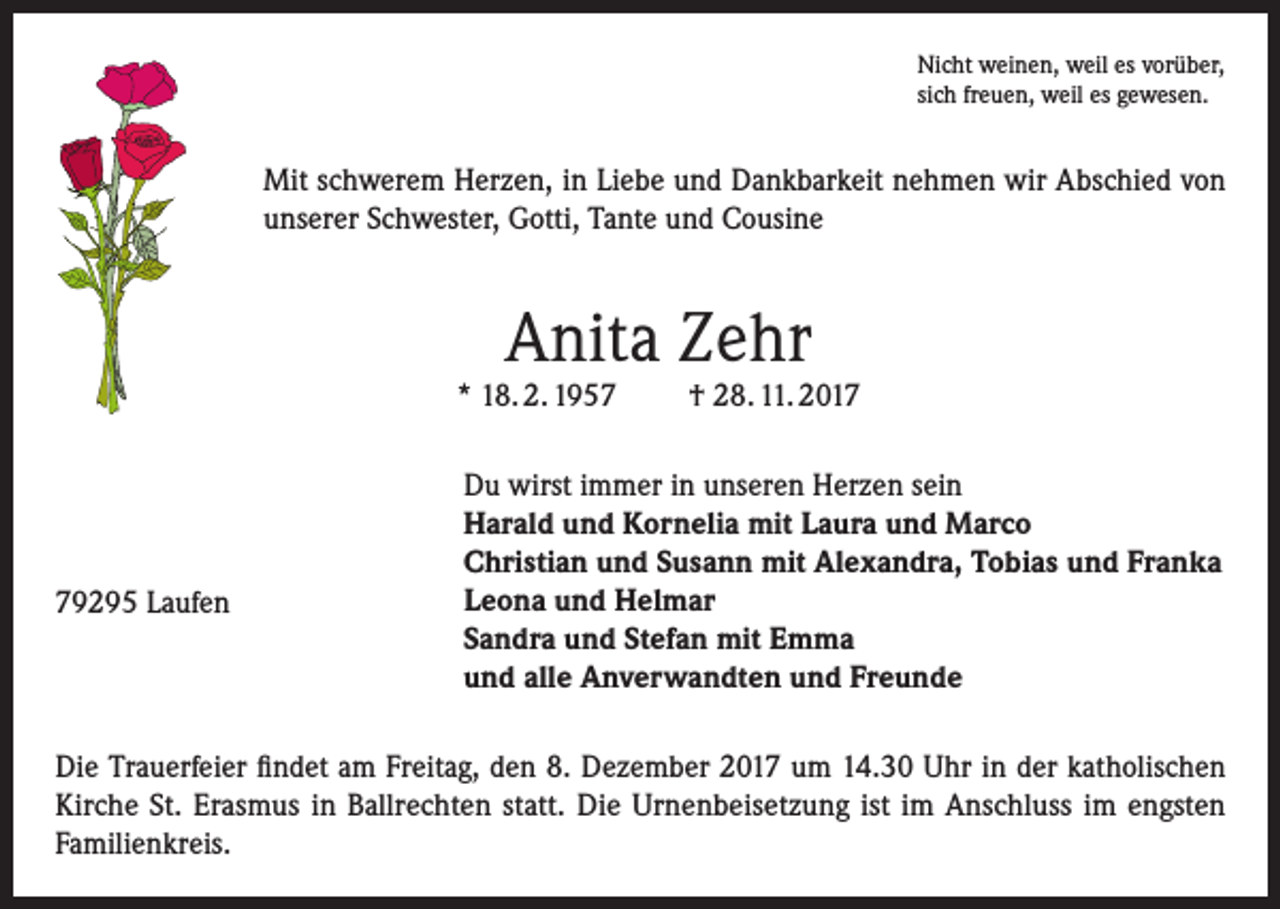 <p>Nicht weinen, weil es vorüber,<br />sich freuen, weil es gewesen.</p><p>Mit schwerem Herzen, in Liebe und Dankbarkeit nehmen wir Abschied von<br />unserer Schwester, Gotti, Tante und Cousine</p><p>Anita Zehr</p><p>* 18. 2. 1959295 Laufen</p><p>† 28. 11. 2017</p><p>Du wirst immer in unseren Herzen sein<br />Harald und Kornelia mit Laura und Marco<br />Christian und Susann mit Alexandra, Tobias und Franka<br />Leona und Helmar<br />Sandra und Stefan mit Emma<br />und alle Anverwandten und Freunde</p><p>Die Trauerfeier findet am Freitag, den 8. Dezember 2017 um 14.30 Uhr in der katholischen<br />Kirche St. Erasmus in Ballrechten statt. Die Urnenbeisetzung ist im Anschluss im engsten<br />Familienkreis.</p>