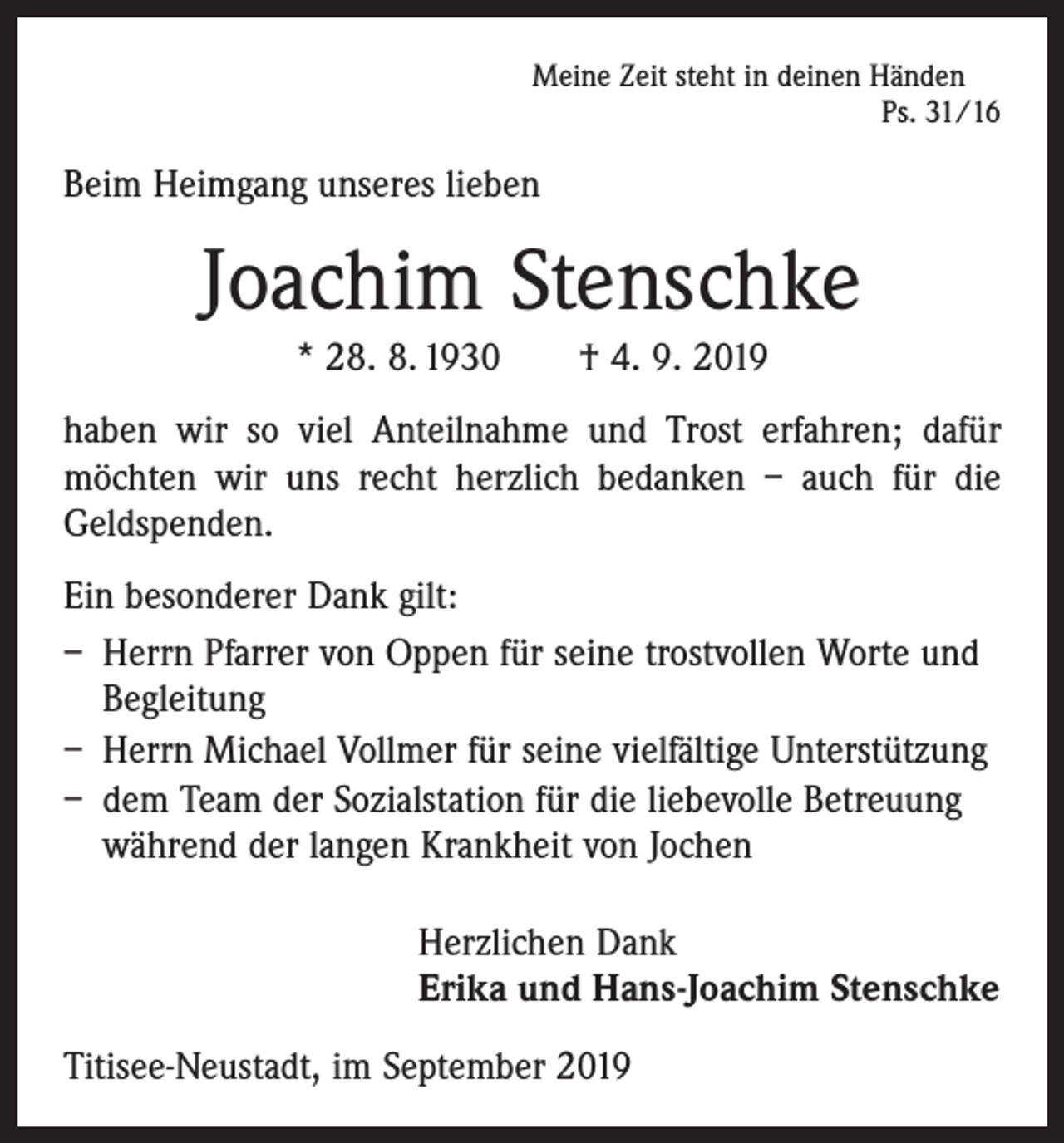 <p>Meine Zeit steht in deinen Händen</p><p>Ps. 31/16</p><p>Beim Heimgang unseres lieben</p><p>Joachim Stenschke<br />* 28. 8. 1930 † 4. 9. 2019<br />haben wir so viel Anteilnahme und Trost erfahren; dafür<br />möchten wir uns recht herzlich bedanken – auch für die<br />Geldspenden.<br />Ein besonderer Dank gilt:<br />– Herrn Pfarrer von Oppen für seine trostvollen Worte und<br />Begleitung<br />– Herrn Michael Vollmer für seine vielfältige Unterstützung<br />– dem Team der Sozialstation für die liebevolle Betreuung<br />während der langen Krankheit von Jochen<br />Herzlichen Dank<br />Erika und Hans-Joachim Stenschke<br />Titisee-Neustadt, im September 2019</p>
