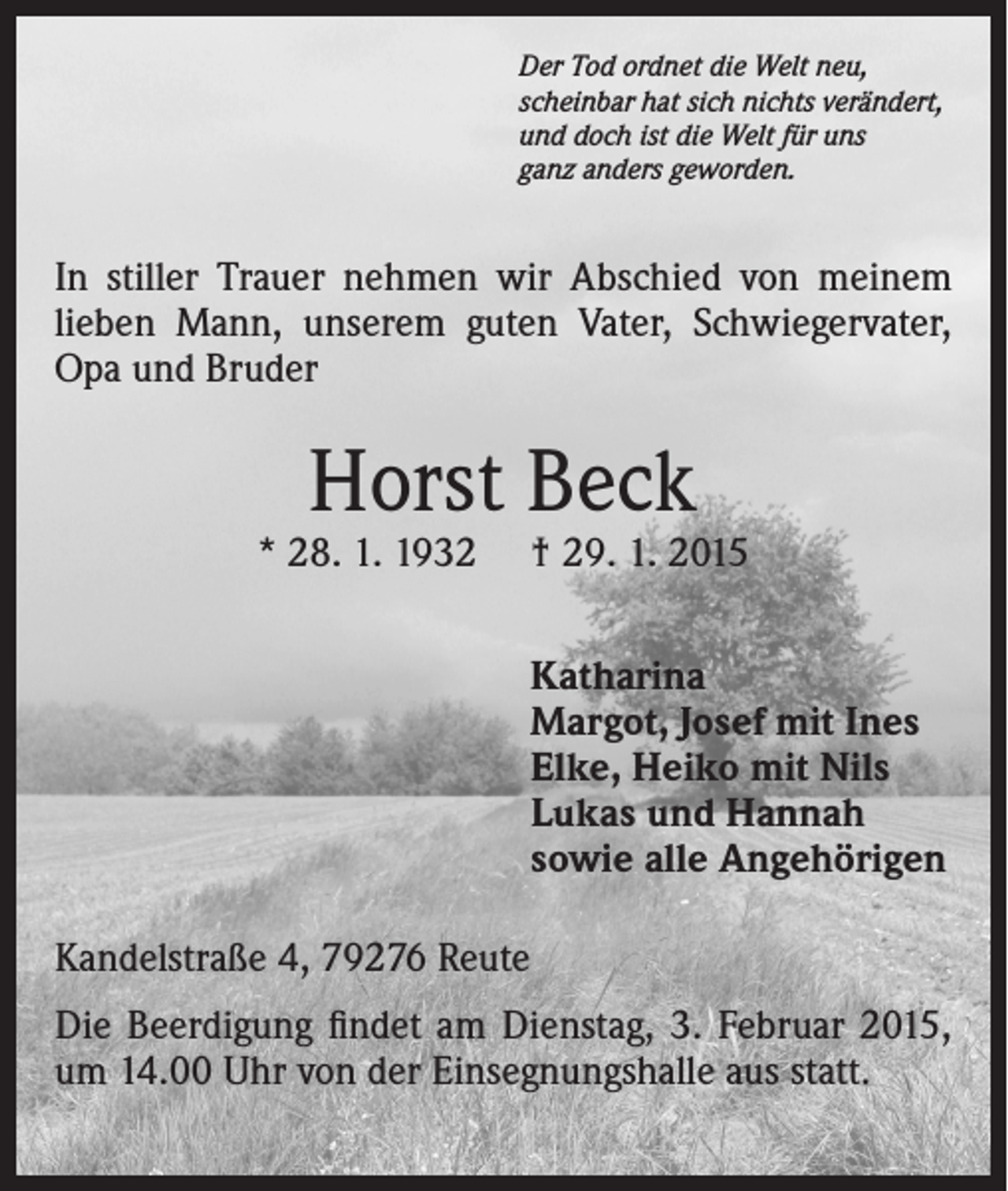<p>Der Tod ordnet die Welt neu,<br />scheinbar hat sich nichts verändert,<br />und doch ist die Welt für uns<br />ganz anders geworden.</p><p>In stiller Trauer nehmen wir Abschied von meinem<br />lieben Mann, unserem guten Vater, Schwiegervater,<br />Opa und Bruder</p><p>Horst Beck</p><p>* 28. 1. 1932</p><p>† 29. 1. 2015<br />Katharina<br />Margot, Josef mit Ines<br />Elke, Heiko mit Nils<br />Lukas und Hannah<br />sowie alle Angehörigen</p><p>Kandelstraße 4, 79276 Reute<br />Die Beerdigung findet am Dienstag, 3. Februar 2015,<br />um 14.00 Uhr von der Einsegnungshalle aus statt.</p>
