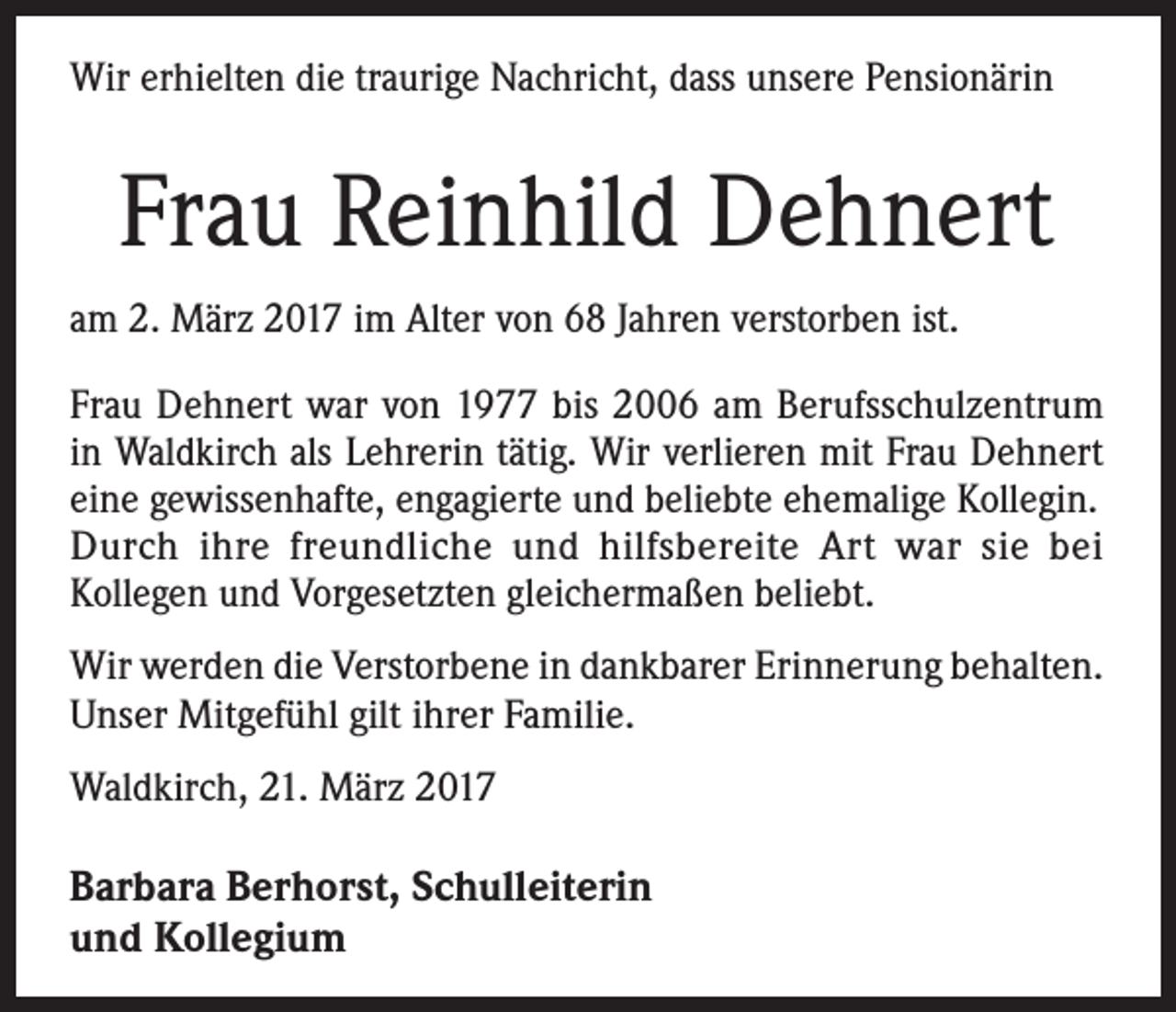 <p>Wir erhielten die traurige Nachricht, dass unsere Pensionärin</p><p>Frau Reinhild Dehnert<br />am 2. März 2017 im Alter von 68 Jahren verstorben ist.<br />Frau Dehnert war von 1977 bis 2006 am Berufsschulzentrum<br />in Waldkirch als Lehrerin tätig. Wir verlieren mit Frau Dehnert<br />eine gewissenhafte, engagierte und beliebte ehemalige Kollegin.<br />Durch ihre freundliche und hilfsbereite Art war sie bei<br />Kollegen und Vorgesetzten gleichermaßen beliebt.<br />Wir werden die Verstorbene in dankbarer Erinnerung behalten.<br />Unser Mitgefühl gilt ihrer Familie.<br />Waldkirch, 21. März 2017</p><p>Barbara Berhorst, Schulleiterin<br />und Kollegium</p>