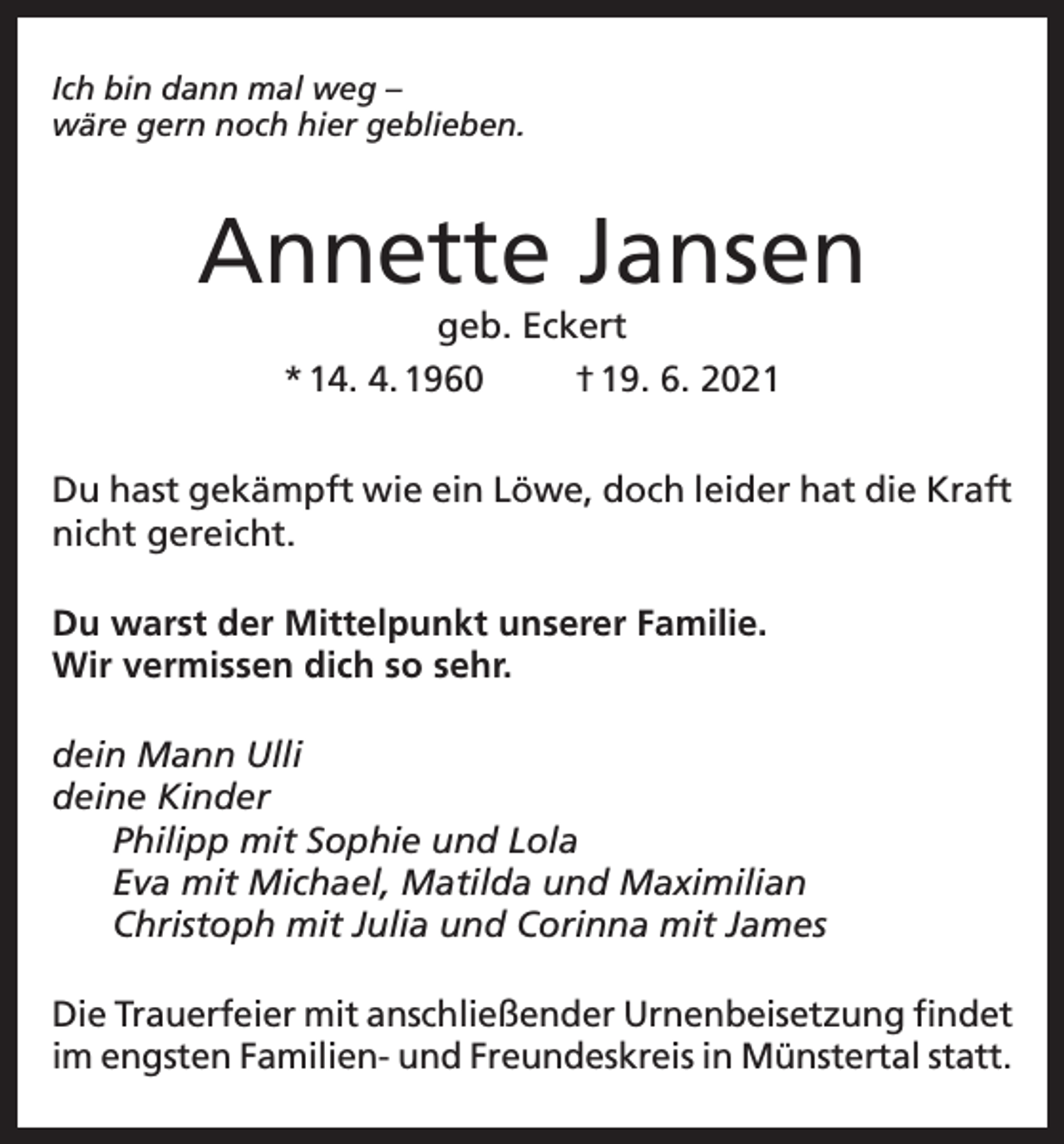 <p>Ich bin dann mal weg –<br />wäre gern noch hier geblieben.</p><p>Annette Jansen<br />geb. Eckert<br />* 14. 4. 1960<br />† 19. 6. 2021</p><p>Du hast gekämpft wie ein Löwe, doch leider hat die Kraft<br />nicht gereicht.<br />Du warst der Mittelpunkt unserer Familie.<br />Wir vermissen dich so sehr.<br />dein Mann Ulli<br />deine Kinder<br />Philipp mit Sophie und Lola<br />Eva mit Michael, Matilda und Maximilian<br />Christoph mit Julia und Corinna mit James<br />Die Trauerfeier mit anschließender Urnenbeisetzung findet<br />im engsten Familien- und Freundeskreis in Münstertal statt.</p>