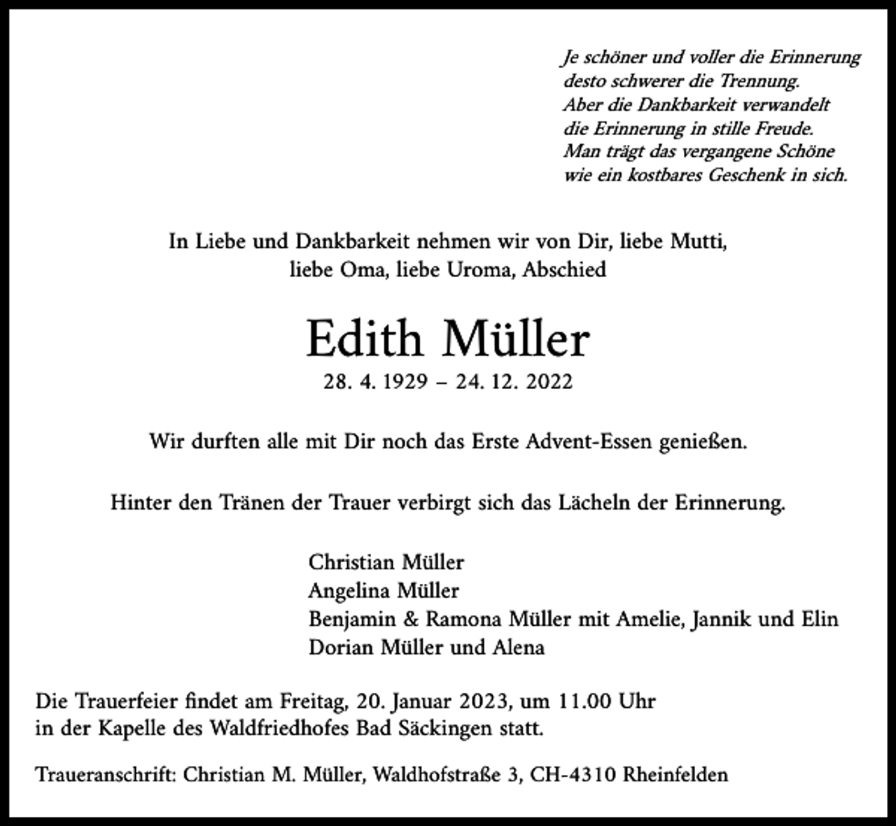 <p>Je schöner und voller die Erinnerung<br />desto schwerer die Trennung.<br />Aber die Dankbarkeit verwandelt<br />die Erinnerung in stille Freude.<br />Man trägt das vergangene Schöne<br />wie ein kostbares Geschenk in sich.</p><p>In Liebe und Dankbarkeit nehmen wir von Dir, liebe Mutti,<br />liebe Oma, liebe Uroma, Abschied</p><p>Edith Müller<br />28. 4. 1929 – 24. 12. 2022</p><p>Wir durften alle mit Dir noch das Erste Advent-Essen genießen.</p><p>Hinter den Tränen der Trauer verbirgt sich das Lächeln der Erinnerung.</p><p>Christian Müller<br />Angelina Müller<br />Benjamin &amp; Ramona Müller mit Amelie, Jannik und Elin<br />Dorian Müller und Alena</p><p>Die Trauerfeier findet am Freitag, 20. Januar 2023, um 11.00 Uhr<br />in der Kapelle des Waldfriedhofes Bad Säckingen statt.</p><p>Traueranschrift: Christian M. Müller, Waldhofstraße 3, CH-4310 Rheinfelden</p>