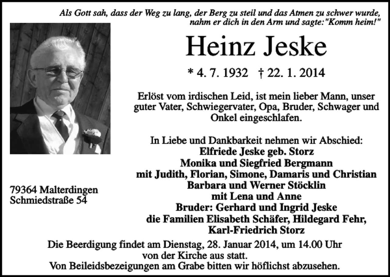 <p>Als Gott sah, dass der Weg zu lang, der Berg zu steil und das Atmen zu schwer wurde,<br />nahm er dich in den Arm und sagte:"Komm heim!"</p><p>Heinz Jeske<br />* 4. 7. 1932 † 22. 1. 2014<br />Erlöst vom irdischen Leid, ist mein lieber Mann, unser<br />guter Vater, Schwiegervater, Opa, Bruder, Schwager und<br />Onkel eingeschlafen.<br />In Liebe und Dankbarkeit nehmen wir Abschied:<br />Elfriede Jeske geb. Storz<br />Monika und Siegfried Bergmann<br />mit Judith, Florian, Simone, Damaris und Christian<br />Barbara und Werner Stöcklin<br />79364 Malterdingen<br />mit Lena und Anne<br />Schmiedstraße 54<br />Bruder: Gerhard und Ingrid Jeske<br />die Familien Elisabeth Schäfer, Hildegard Fehr,<br />Karl-Friedrich Storz<br />Die Beerdigung findet am Dienstag, 28. Januar 2014, um 14.00 Uhr<br />von der Kirche aus statt.<br />Von Beileidsbezeigungen am Grabe bitten wir höflichst abzusehen.</p>