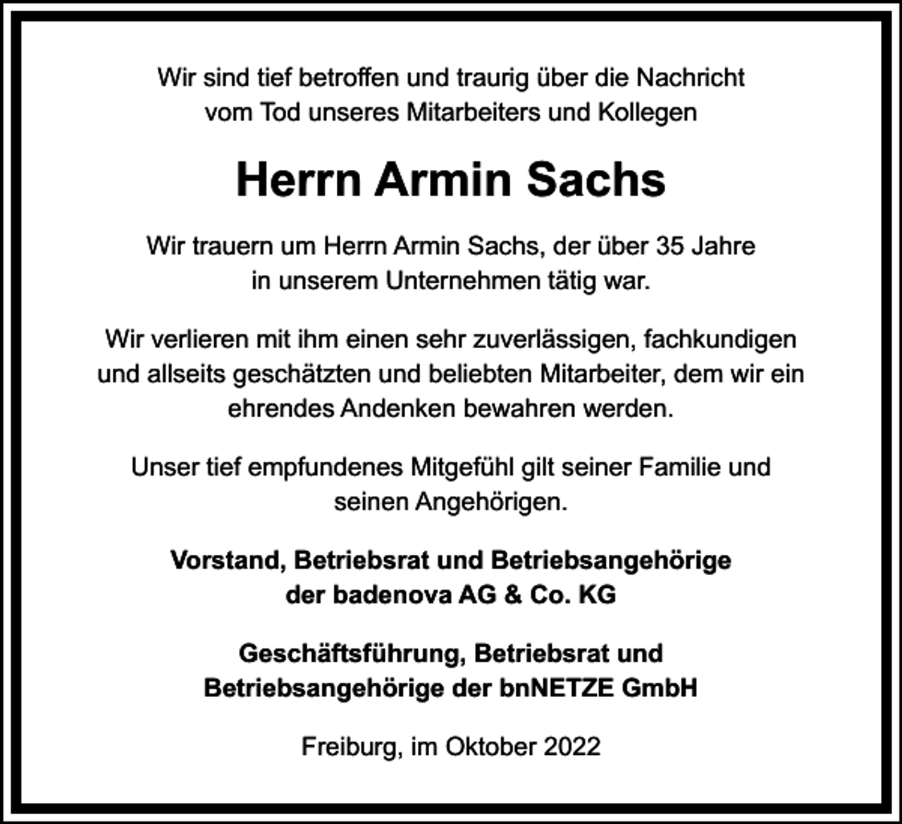 <p>Wir sind tief betroffen und traurig über die Nachricht<br />vom Tod unseres Mitarbeiters und Kollegen</p><p>Herrn Armin Sachs<br />Wir trauern um Herrn Armin Sachs, der über 35 Jahre<br />in unserem Unternehmen tätig war.<br />Wir verlieren mit ihm einen sehr zuverlässigen, fachkundigen<br />und allseits geschätzten und beliebten Mitarbeiter, dem wir ein<br />ehrendes Andenken bewahren werden.<br />Unser tief empfundenes Mitgefühl gilt seiner Familie und<br />seinen Angehörigen.<br />Vorstand, Betriebsrat und Betriebsangehörige<br />der badenova AG &amp; Co. KG<br />Geschäftsführung, Betriebsrat und<br />Betriebsangehörige der bnNETZE GmbH<br />Freiburg, im Oktober 2022</p>