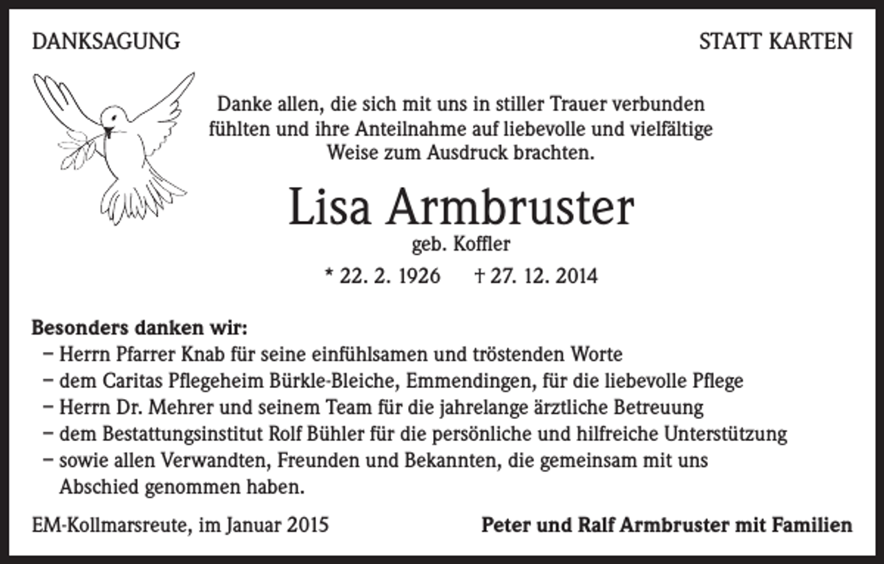 <p>DANKSAGUNG</p><p>STATT KARTEN<br />Danke allen, die sich mit uns in stiller Trauer verbunden<br />fühlten und ihre Anteilnahme auf liebevolle und vielfältige<br />Weise zum Ausdruck brachten.</p><p>Lisa Armbruster<br />geb. Koffler<br />* 22. 2. 1926 † 27. 12. 2014</p><p>Besonders danken wir:<br />– Herrn Pfarrer Knab für seine einfühlsamen und tröstenden Worte<br />– dem Caritas Pflegeheim Bürkle-Bleiche, Emmendingen, für die liebevolle Pflege<br />– Herrn Dr. Mehrer und seinem Team für die jahrelange ärztliche Betreuung<br />– dem Bestattungsinstitut Rolf Bühler für die persönliche und hilfreiche Unterstützung<br />– sowie allen Verwandten, Freunden und Bekannten, die gemeinsam mit uns<br />Abschied genommen haben.<br />EM-Kollmarsreute, im Januar 2015</p><p>Peter und Ralf Armbruster mit Familien</p>