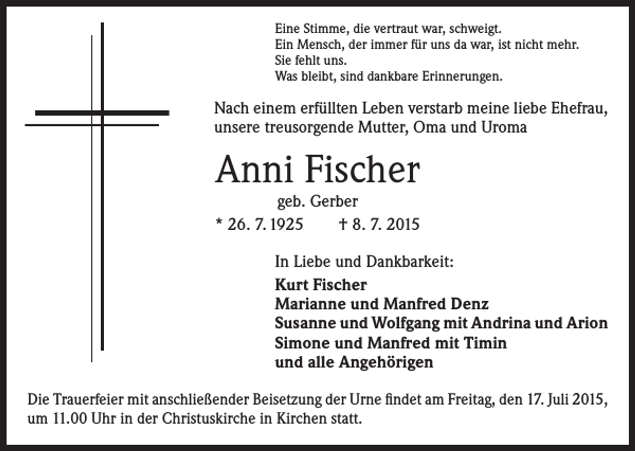 <p>Eine Stimme, die vertraut war, schweigt.<br />Ein Mensch, der immer für uns da war, ist nicht mehr.<br />Sie fehlt uns.<br />Was bleibt, sind dankbare Erinnerungen.</p><p>Nach einem erfüllten Leben verstarb meine liebe Ehefrau,<br />unsere treusorgende Mutter, Oma und Uroma</p><p>Anni Fischer</p><p>geb. Gerber<br />* 26. 7. 1925 † 8. 7. 2015<br />In Liebe und Dankbarkeit:<br />Kurt Fischer<br />Marianne und Manfred Denz<br />Susanne und Wolfgang mit Andrina und Arion<br />Simone und Manfred mit Timin<br />und alle Angehörigen<br />Die Trauerfeier mit anschließender Beisetzung der Urne findet am Freitag, den 17. Juli 2015,<br />um 11.00 Uhr in der Christuskirche in Kirchen statt.</p>