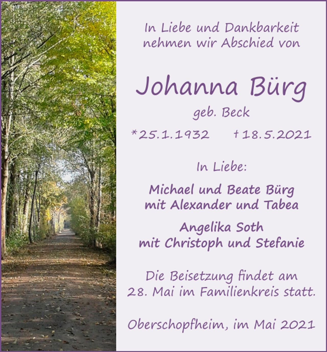 <p>In Liebe und Dankbarkeit<br />nehmen wir Abschied von</p><p>Johanna Bürg<br />geb. Beck</p><p>* 25. 1. 1932 † 18. 5. 2021<br />In Liebe:<br />Michael und Beate Bürg<br />mit Alexander und Tabea<br />Angelika Soth<br />mit Christoph und Stefanie<br />Die Beisetzung findet am<br />28. Mai im Familienkreis statt.<br />Oberschopfheim, im Mai 2021</p>