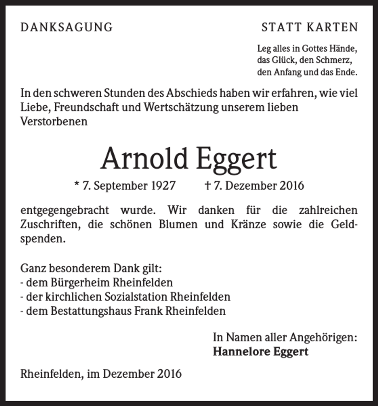<p>DANK SAGU NG</p><p>ST AT T K AR T EN<br />Leg alles in Gottes Hände,<br />das Glück, den Schmerz,<br />den Anfang und das Ende.</p><p>In den schweren Stunden des Abschieds haben wir erfahren, wie viel<br />Liebe, Freundschaft und Wertschätzung unserem lieben<br />Verstorbenen</p><p>Arnold Eggert<br />* 7. September 1927</p><p>† 7. Dezember 2016</p><p>entgegengebracht wurde. Wir danken für die zahlreichen<br />Zuschriften, die schönen Blumen und Kränze sowie die Geldspenden.<br />Ganz besonderem Dank gilt:<br />- dem Bürgerheim Rheinfelden<br />- der kirchlichen Sozialstation Rheinfelden<br />- dem Bestattungshaus Frank Rheinfelden<br />In Namen aller Angehörigen:<br />Hannelore Eggert<br />Rheinfelden, im Dezember 2016</p>