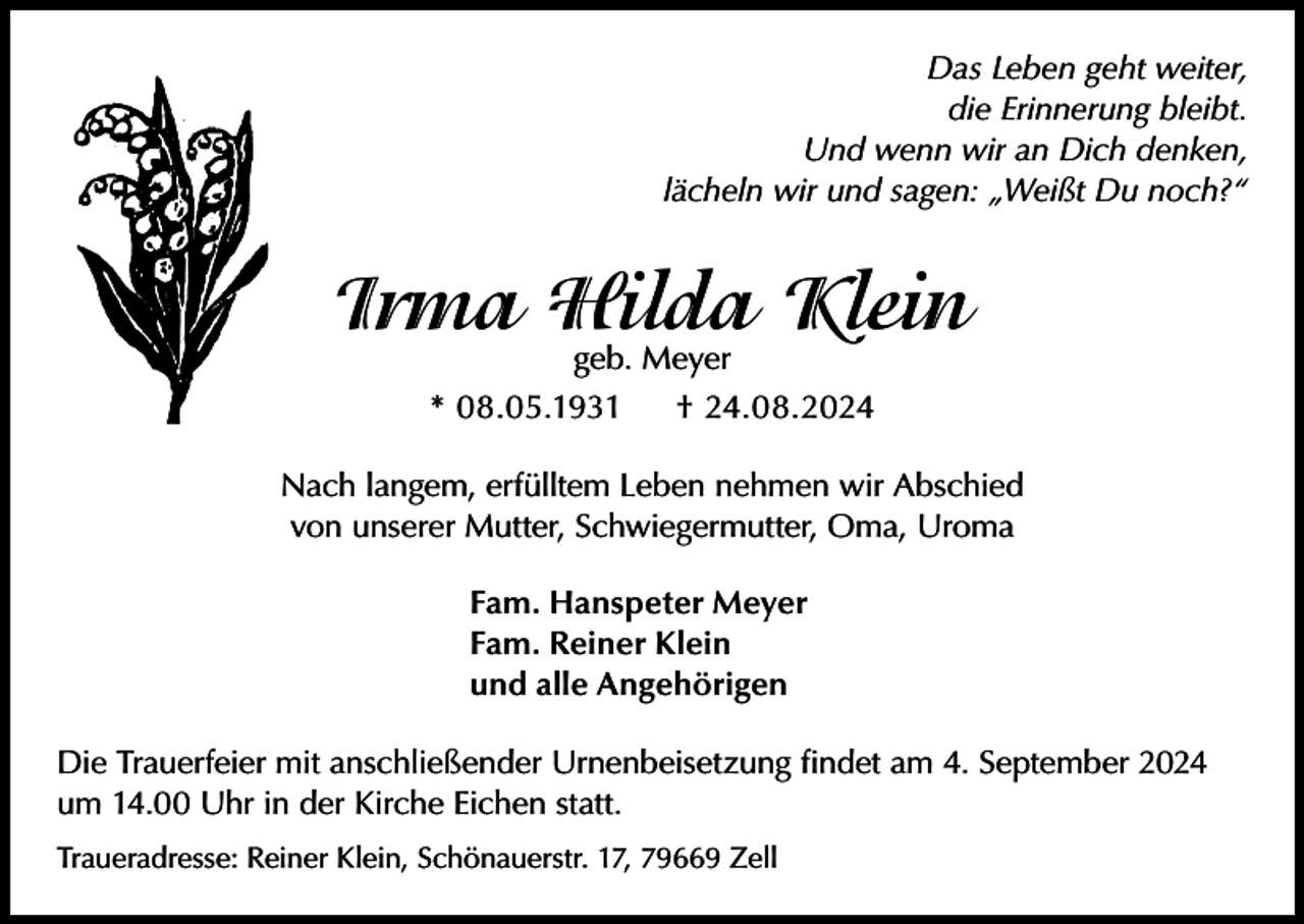 <p>Das Leben geht weiter,<br />die Erinnerung bleibt.<br />Und wenn wir an Dich denken,<br />lächeln wir und sagen: „Weißt Du noch?“</p><p>Irma Hilda Klein<br />geb. Meyer</p><p>* 08.05.1931</p><p>† 24.08.2024</p><p>Nach langem, erfülltem Leben nehmen wir Abschied<br />von unserer Mutter, Schwiegermutter, Oma, Uroma<br />Fam. Hanspeter Meyer<br />Fam. Reiner Klein<br />und alle Angehörigen<br />Die Trauerfeier mit anschließender Urnenbeisetzung findet am 4. September 2024<br />um 14.00 Uhr in der Kirche Eichen statt.<br />Traueradresse: Reiner Klein, Schönauerstr. 17, 79669 Zell</p>