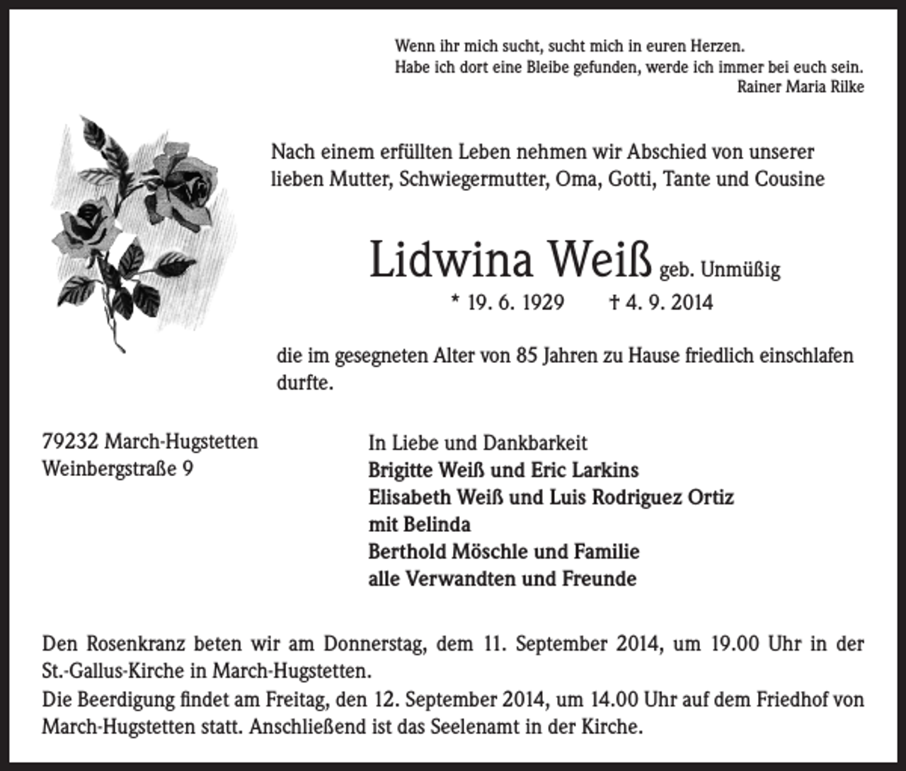 <p>Nach einem erfüllten Leben nehmen wir Abschied von unserer<br />lieben Mutter, Schwiegermutter, Oma, Gotti, Tante und Cousine</p><p>die im gesegneten Alter von 85 Jahren zu Hause friedlich einschlafen<br />durfte.</p><p>79232<br />March-Hugstetten</p><p>Weinbergstraße 9</p><p>Wenn ihr mich sucht, sucht mich in euren Herzen.<br />Habe ich dort eine Bleibe gefunden, werde ich immer bei euch sein.<br />Rainer Maria Rilke</p><p>Lidwina Weiß geb. Unmüßig</p><p>* 19. 6. 1929 † 4. 9. 2014</p><p>I n Liebe und Dankbarkeit<br />Brigitte Weiß und Eric Larkins<br />Elisabeth Weiß und Luis Rodriguez Ortiz<br />mit Belinda<br />Berthold Möschle und Familie<br />alle Verwandten und Freunde</p><p>Den Rosenkranz beten wir am Donnerstag, dem 11. September 2014, um 19.00 Uhr in der<br />St.-Gallus-Kirche in March-Hugstetten.<br />Die Beerdigung findet am Freitag, den 12. September 2014, um 14.00 Uhr auf dem Friedhof von<br />March-Hugstetten statt. Anschließend ist das Seelenamt in der Kirche.</p>