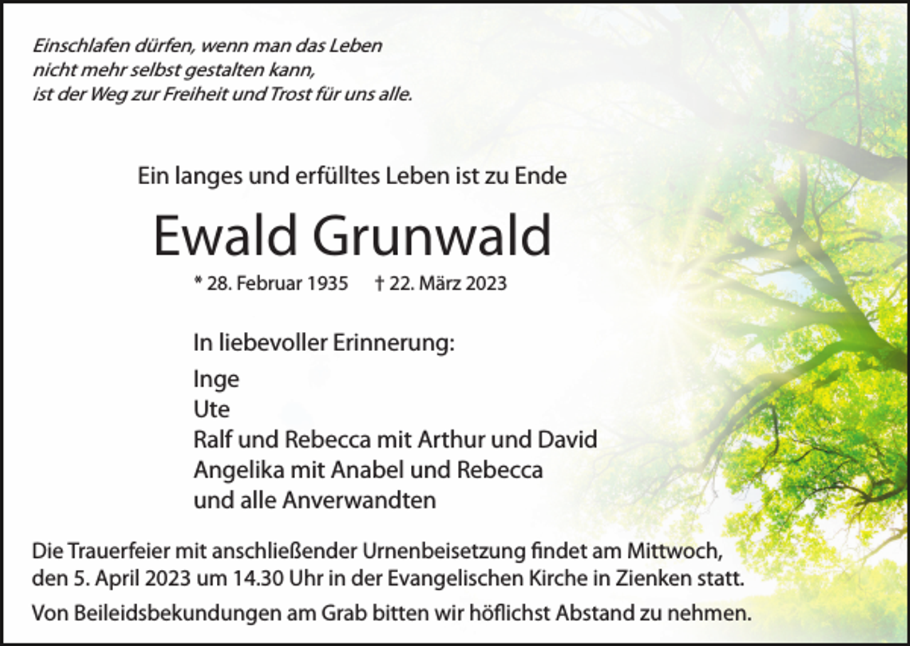 <p>Einschlafen dürfen, wenn man das Leben<br />nicht mehr selbst gestalten kann,<br />ist der Weg zur Freiheit und Trost für uns alle.</p><p>Ein langes und erfülltes Leben ist zu Ende</p><p>Ewald Grunwald<br />* 28. Februar 1935</p><p>† 22. März 2023</p><p>In liebevoller Erinnerung:<br />Inge<br />Ute<br />Ralf und Rebecca mit Arthur und David<br />Angelika mit Anabel und Rebecca<br />und alle Anverwandten<br />Die Trauerfeier mit anschließender Urnenbeisetzung ﬁndet am Mittwoch,<br />den 5. April 2023 um 14.30 Uhr in der Evangelischen Kirche in Zienken statt.<br />Von Beileidsbekundungen am Grab bitten wir höﬂichst Abstand zu nehmen.</p>