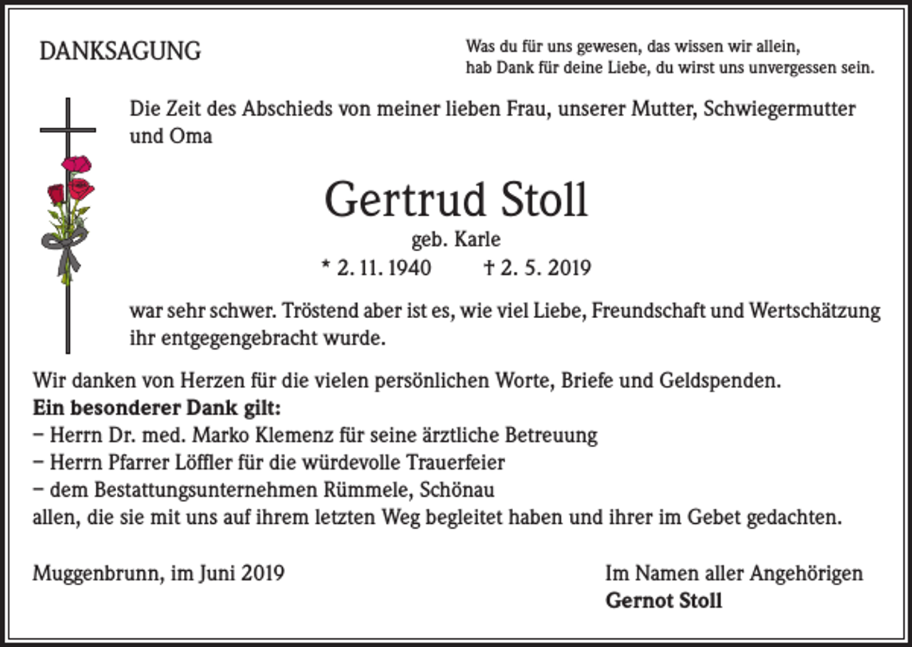 <p>DANKSAGUNG</p><p>Was du für uns gewesen, das wissen wir allein,<br />hab Dank für deine Liebe, du wirst uns unvergessen sein.</p><p>Die Zeit des Abschieds von meiner lieben Frau, unserer Mutter, Schwiegermutter<br />und Oma</p><p>Gertrud Stoll</p><p>geb. Karle<br />* 2. 11. 1940<br />† 2. 5. 2019<br />war sehr schwer. Tröstend aber ist es, wie viel Liebe, Freundschaft und Wertschätzung<br />ihr entgegengebracht wurde.<br />Wir danken von Herzen für die vielen persönlichen Worte, Briefe und Geldspenden.<br />Ein besonderer Dank gilt:<br />– Herrn Dr. med. Marko Klemenz für seine ärztliche Betreuung<br />– Herrn Pfarrer Löffler für die würdevolle Trauerfeier<br />– dem Bestattungsunternehmen Rümmele, Schönau<br />allen, die sie mit uns auf ihrem letzten Weg begleitet haben und ihrer im Gebet gedachten.<br />Muggenbrunn, im Juni 2019 Im Namen aller Angehörigen<br />Gernot Stoll</p>