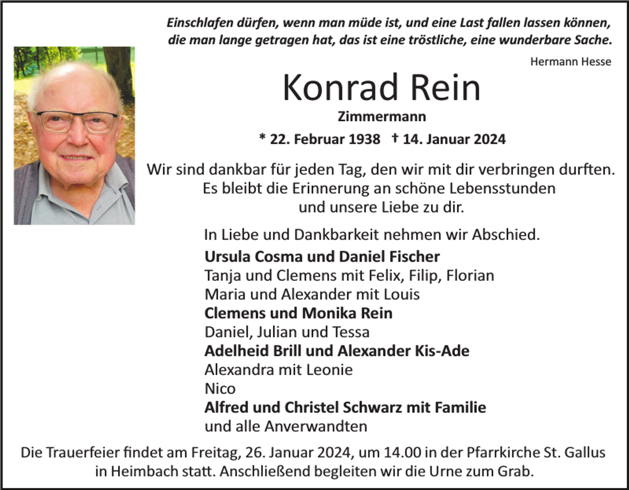 <p>Einschlafen dürfen, wenn man müde ist, und eine Last fallen lassen können,<br />die man lange getragen hat, das ist eine tröstliche, eine wunderbare Sache.<br />Hermann Hesse</p><p>Konrad Rein<br />Zimmermann<br />* 22. Februar 1938 † 14. Januar 2024</p><p>Wir sind dankbar für jeden Tag, den wir mit dir verbringen durften.<br />Es bleibt die Erinnerung an schöne Lebensstunden<br />und unsere Liebe zu dir.<br />In Liebe und Dankbarkeit nehmen wir Abschied.<br />Ursula Cosma und Daniel Fischer<br />Tanja und Clemens mit Felix, Filip, Florian<br />Maria und Alexander mit Louis<br />Clemens und Monika Rein<br />Daniel, Julian und Tessa<br />Adelheid Brill und Alexander Kis­Ade<br />Alexandra mit Leonie<br />Nico<br />Alfred und Christel Schwarz mit Familie<br />und alle Anverwandten<br />Die Trauerfeier ﬁndet am Freitag, 26. Januar 2024, um 14.00 in der Pfarrkirche St. Gallus<br />in Heimbach statt. Anschließend begleiten wir die Urne zum Grab.</p>