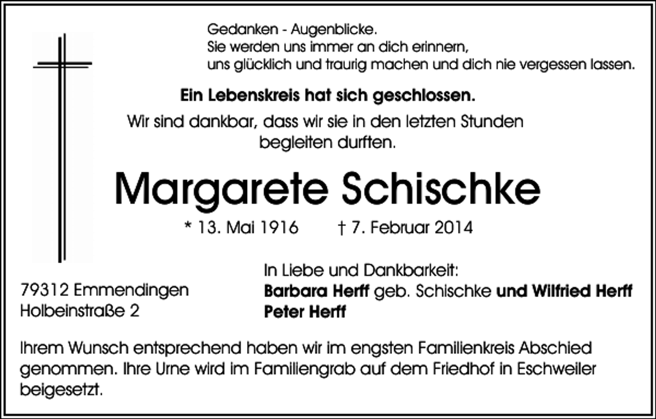 <p>Gedanken - Augenblicke.<br />Sie werden uns immer an dich erinnern,<br />uns glücklich und traurig machen und dich nie vergessen lassen.</p><p>Ein Lebenskreis hat sich geschlossen.<br />Wir sind dankbar, dass wir sie in den letzten Stunden<br />begleiten durften.</p><p>Margarete Schischke<br />* 13. Mai 1916<br />79312 Emmendingen<br />Holbeinstraße 2</p><p>† 7. Februar 2014</p><p>In Liebe und Dankbarkeit:<br />Barbara Herff geb. Schischke und Wilfried Herff<br />Peter Herff</p><p>Ihrem Wunsch entsprechend haben wir im engsten Familienkreis Abschied<br />genommen. Ihre Urne wird im Familiengrab auf dem Friedhof in Eschweiler<br />beigesetzt.</p>