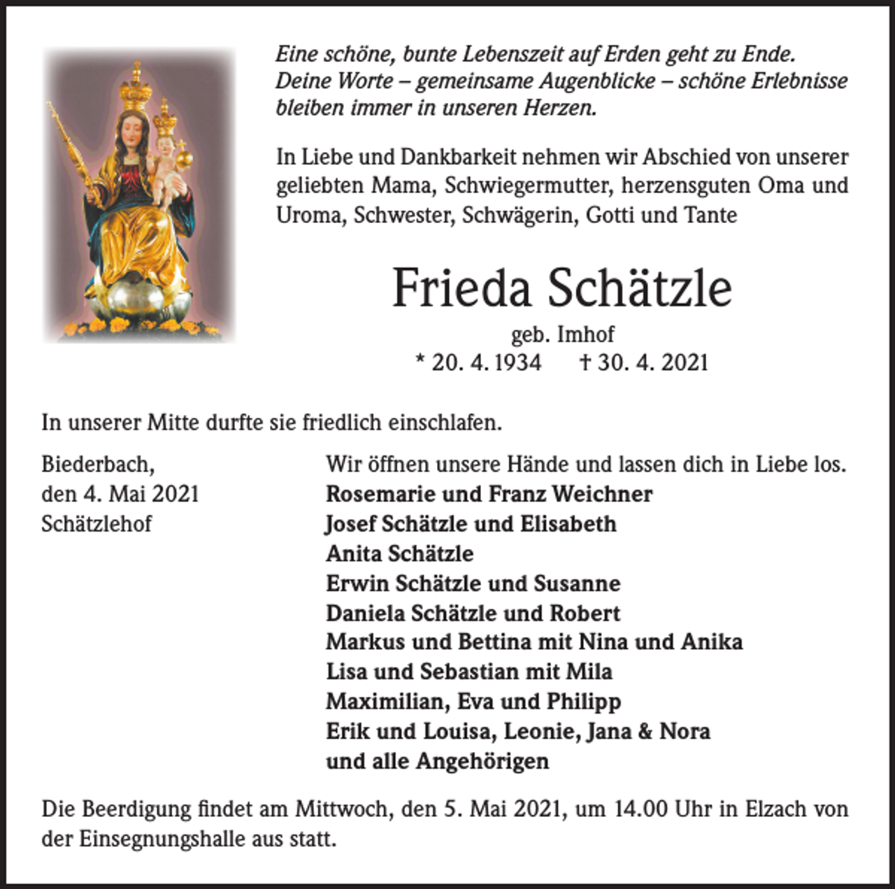 <p>Eine schöne, bunte Lebenszeit auf Erden geht zu Ende.<br />Deine Worte – gemeinsame Augenblicke – schöne Erlebnisse<br />bleiben immer in unseren Herzen.</p><p>In Liebe und Dankbarkeit nehmen wir Abschied von unserer<br />geliebten Mama, Schwiegermutter, herzensguten Oma und<br />Uroma, Schwester, Schwägerin, Gotti und Tante</p><p>Frieda Schätzle<br />geb. Imhof<br />* 20. 4. 1934 † 30. 4. 2021</p><p>In unserer Mitte durfte sie friedlich einschlafen.<br />Biederbach,<br />den 4. Mai 2021<br />Schätzlehof</p><p>Wir öffnen unsere Hände und lassen dich in Liebe los.<br />Rosemarie und Franz Weichner<br />Josef Schätzle und Elisabeth<br />Anita Schätzle<br />Erwin Schätzle und Susanne<br />Daniela Schätzle und Robert<br />Markus und Bettina mit Nina und Anika<br />Lisa und Sebastian mit Mila<br />Maximilian, Eva und Philipp<br />Erik und Louisa, Leonie, Jana &amp; Nora<br />und alle Angehörigen</p><p>Die Beerdigung findet am Mittwoch, den 5. Mai 2021, um 14.00 Uhr in Elzach von<br />der Einsegnungshalle aus statt.</p>