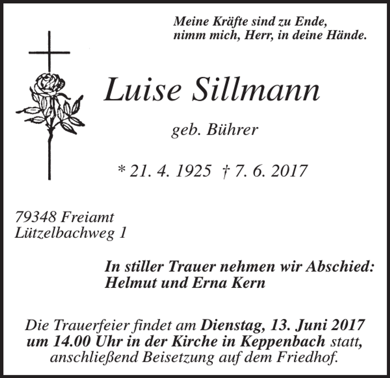 <p>Meine Kräfte sind zu Ende,<br />nimm mich, Herr, in deine Hände.</p><p>Luise Sillmann<br />geb. Bührer<br />* 21. 4. 1925 † 7. 6. 2019348 Freiamt<br />Lützelbachweg 1<br />In stiller Trauer nehmen wir Abschied:<br />Helmut und Erna Kern<br />Die Trauerfeier findet am Dienstag, 13. Juni 2017<br />um 14.00 Uhr in der Kirche in Keppenbach statt,<br />anschließend Beisetzung auf dem Friedhof.</p>