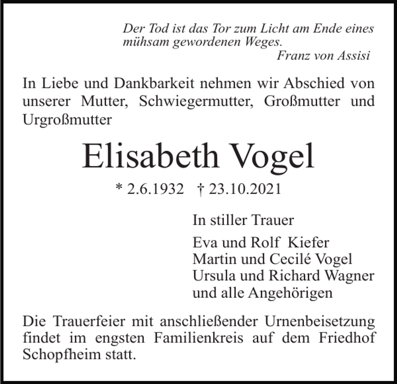<p>Der Tod ist das Tor zum Licht am Ende eines<br />mühsam gewordenen Weges.<br />Franz von Assisi</p><p>In Liebe und Dankbarkeit nehmen wir Abschied von<br />unserer Mutter, Schwiegermutter, Großmutter und<br />Urgroßmutter</p><p>Elisabeth Vogel<br />* 2.6.1932 † 23.10.2021<br />In stiller Trauer<br />Eva und Rolf Kiefer<br />Martin und Cecilé Vogel<br />Ursula und Richard Wagner<br />und alle Angehörigen<br />Die Trauerfeier mit anschließender Urnenbeisetzung<br />findet im engsten Familienkreis auf dem Friedhof<br />Schopfheim statt.</p>