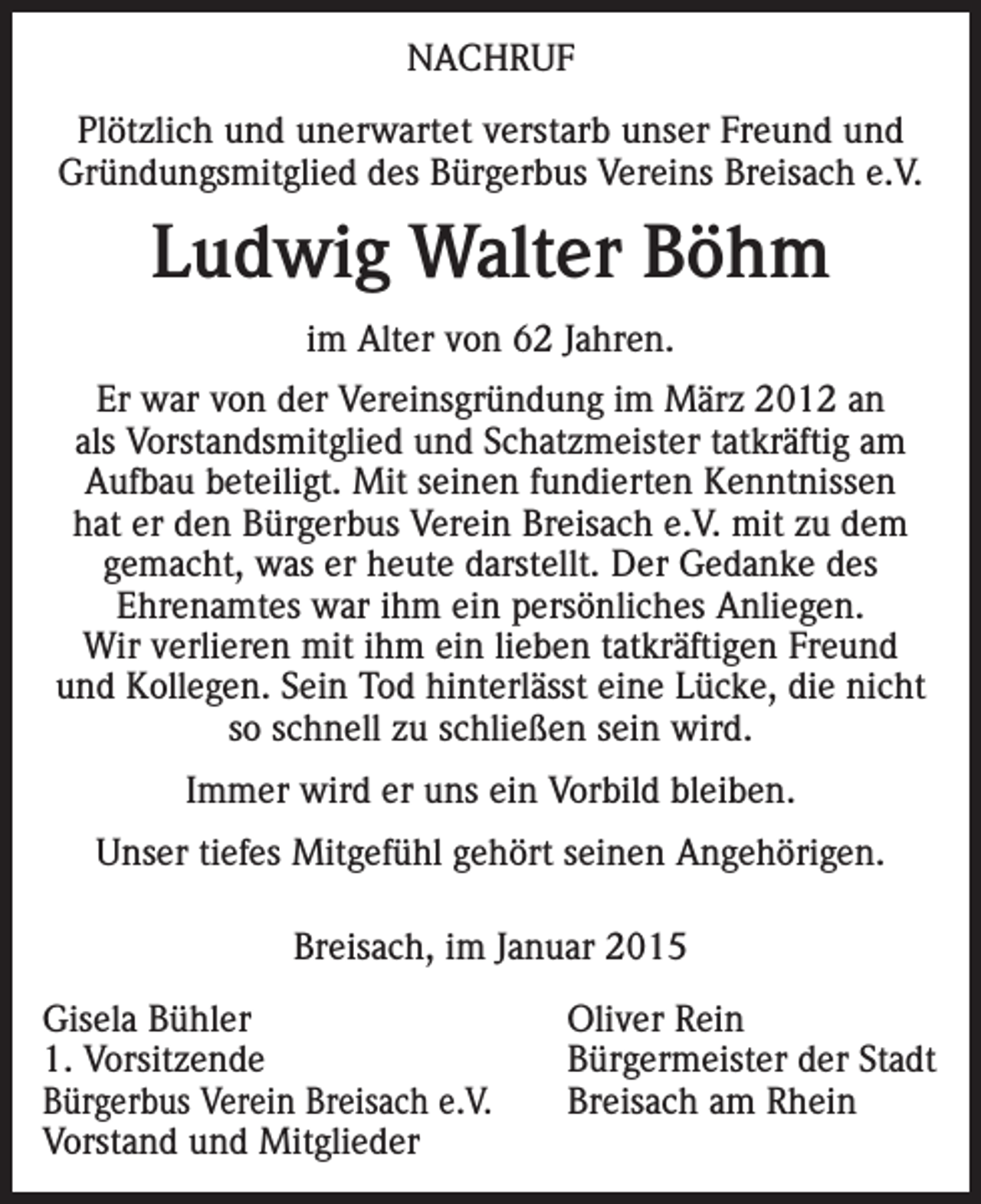 <p>NACHRUF<br />Plötzlich und unerwartet verstarb unser Freund und<br />Gründungsmitglied des Bürgerbus Vereins Breisach e.V.</p><p>Ludwig Walter Böhm<br />im Alter von 62 Jahren.<br />Er war von der Vereinsgründung im März 2012 an<br />als Vorstandsmitglied und Schatzmeister tatkräftig am<br />Aufbau beteiligt. Mit seinen fundierten Kenntnissen<br />hat er den Bürgerbus Verein Breisach e.V. mit zu dem<br />gemacht, was er heute darstellt. Der Gedanke des<br />Ehrenamtes war ihm ein persönliches Anliegen.<br />Wir verlieren mit ihm ein lieben tatkräftigen Freund<br />und Kollegen. Sein Tod hinterlässt eine Lücke, die nicht<br />so schnell zu schließen sein wird.<br />Immer wird er uns ein Vorbild bleiben.<br />Unser tiefes Mitgefühl gehört seinen Angehörigen.<br />Breisach, im Januar 2015<br />Gisela Bühler<br />1. Vorsitzende<br />Bürgerbus Verein Breisach e.V.<br />Vorstand und Mitglieder</p><p>Oliver Rein<br />Bürgermeister der Stadt<br />Breisach am Rhein</p>