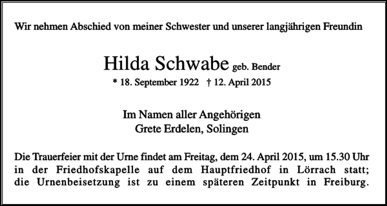 <p>Wir nehmen Abschied von meiner Schwester und unserer langjährigen Freundin</p><p>Hilda Schwabe geb. Bender<br />* 18. September 1922 † 12. April 2015</p><p>Im Namen aller Angehörigen<br />Grete Erdelen, Solingen<br />Die Trauerfeier mit der Urne findet am Freitag, dem 24. April 2015, um 15.30 Uhr<br />in der Friedhofskapelle auf dem Hauptfriedhof in Lörrach statt;<br />die Urnenbeisetzung ist zu einem späteren Zeitpunkt in Freiburg.</p>
