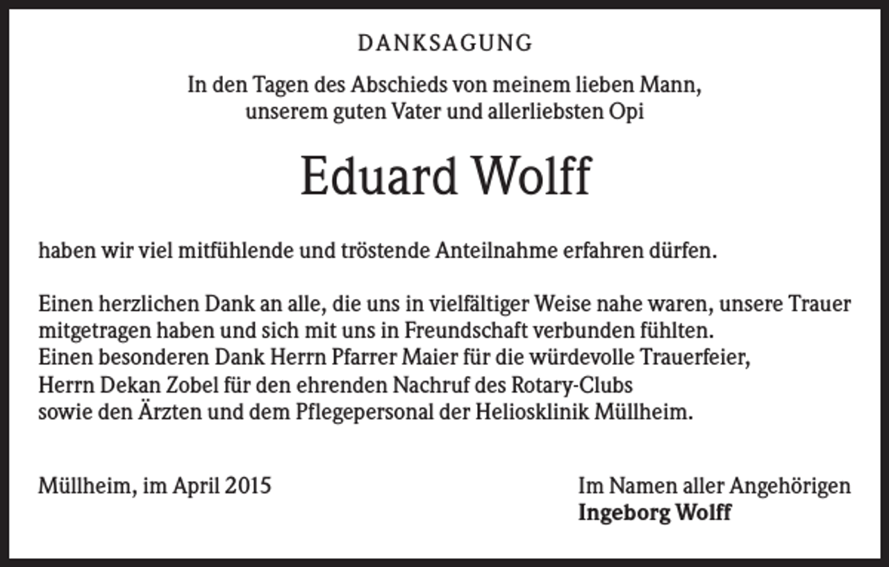 <p>DANKSAGUNG<br />In den Tagen des Abschieds von meinem lieben Mann,<br />unserem guten Vater und allerliebsten Opi</p><p>Eduard Wolff<br />haben wir viel mitfühlende und tröstende Anteilnahme erfahren dürfen.<br />Einen herzlichen Dank an alle, die uns in vielfältiger Weise nahe waren, unsere Trauer<br />mitgetragen haben und sich mit uns in Freundschaft verbunden fühlten.<br />Einen besonderen Dank Herrn Pfarrer Maier für die würdevolle Trauerfeier,<br />Herrn Dekan Zobel für den ehrenden Nachruf des Rotary-Clubs<br />sowie den Ärzten und dem Pflegepersonal der Heliosklinik Müllheim.<br />Müllheim, im April 2015</p><p>Im Namen aller Angehörigen<br />Ingeborg Wolff</p>