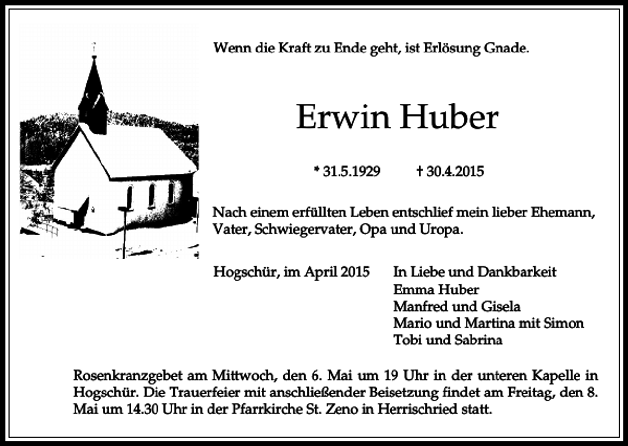 <p>Wenn die Kraft zu Ende geht, ist Erlösung Gnade.</p><p>Erwin Huber<br />* 31.5.1929</p><p>† 30.4.2015</p><p>Nach einem erfüllten Leben entschlief mein lieber Ehemann,<br />Vater, Schwiegervater, Opa und Uropa.<br />Hogschür, im April 2015</p><p>In Liebe und Dankbarkeit<br />Emma Huber<br />Manfred und Gisela<br />Mario und Martina mit Simon<br />Tobi und Sabrina</p><p>Rosenkranzgebet am Mittwoch, den 6. Mai um 19 Uhr in der unteren Kapelle in<br />Hogschür. Die Trauerfeier mit anschließender Beisetzung findet am Freitag, den 8.<br />Mai um 14.30 Uhr in der Pfarrkirche St. Zeno in Herrischried statt.</p>