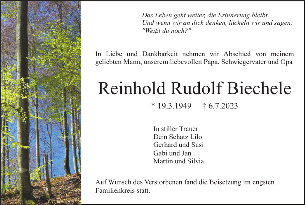 <p>Das Leben geht weiter, die Erinnerung bleibt.<br />Und wenn wir an dich denken, lächeln wir und sagen:<br />"Weißt du noch?"</p><p>In Liebe und Dankbarkeit nehmen wir Abschied von meinem<br />geliebten Mann, unserem liebevollen Papa, Schwiegervater und Opa</p><p>Reinhold Rudolf Biechele<br />* 19.3.1949</p><p>† 6.7.2023</p><p>In stiller Trauer<br />Dein Schatz Lilo<br />Gerhard und Susi<br />Gabi und Jan<br />Martin und Silvia<br />Auf Wunsch des Verstorbenen fand die Beisetzung im engsten<br />Familienkreis statt.</p>