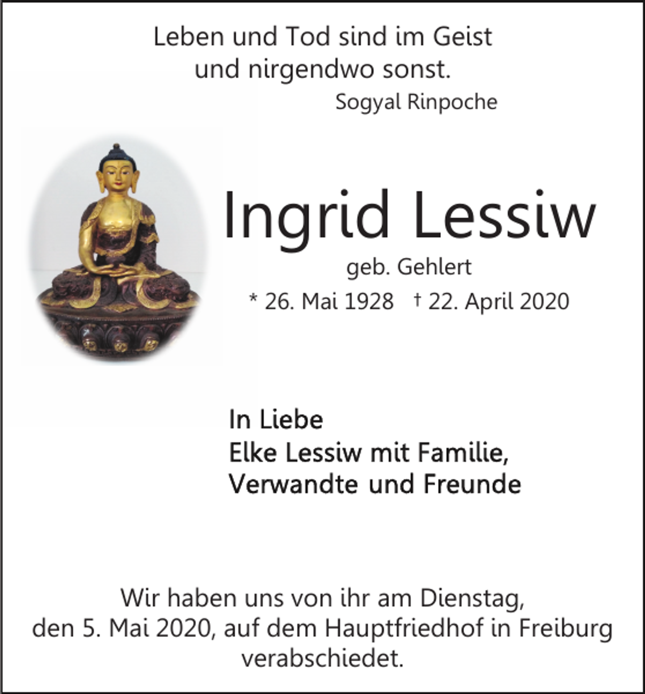 <p>Leben und Tod sind im Geist<br />und nirgendwo sonst.<br />Sogyal Rinpoche</p><p>Ingrid Lessiw<br />geb. Gehlert</p><p>* 26. Mai 1928 † 22. April 2020</p><p>Wir haben uns von ihr am Dienstag,<br />den 5. Mai 2020, auf dem Hauptfriedhof in Freiburg<br />verabschiedet.</p>