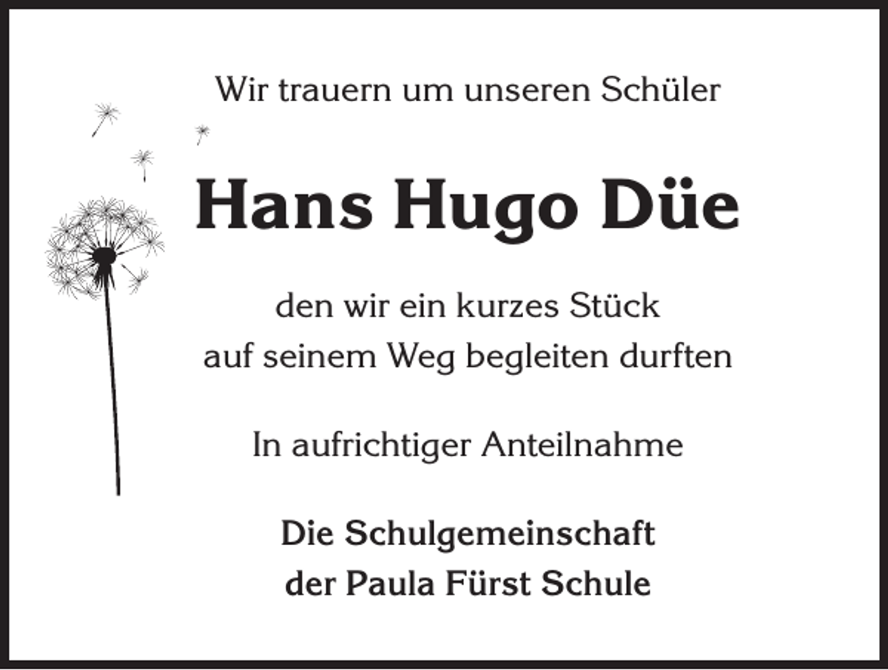<p>Wir trauern um unseren Schüler</p><p>Hans Hugo Düe<br />den wir ein kurzes Stück<br />auf seinem Weg begleiten durften<br />In aufrichtiger Anteilnahme<br />Die Schulgemeinschaft<br />der Paula Fürst Schule</p>
