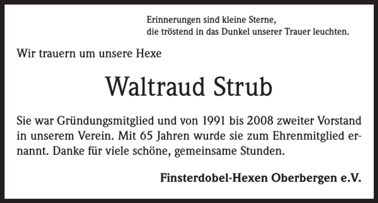 <p>Erinnerungen sind kleine Sterne,<br />die tröstend in das Dunkel unserer Trauer leuchten.</p><p>Wir trauern um unsere Hexe</p><p>Waltraud Strub<br />Sie war Gründungsmitglied und von 1991 bis 2008 zweiter Vorstand<br />in unserem Verein. Mit 65 Jahren wurde sie zum Ehrenmitglied ernannt. Danke für viele schöne, gemeinsame Stunden.<br />Finsterdobel-Hexen Oberbergen e.V.</p>