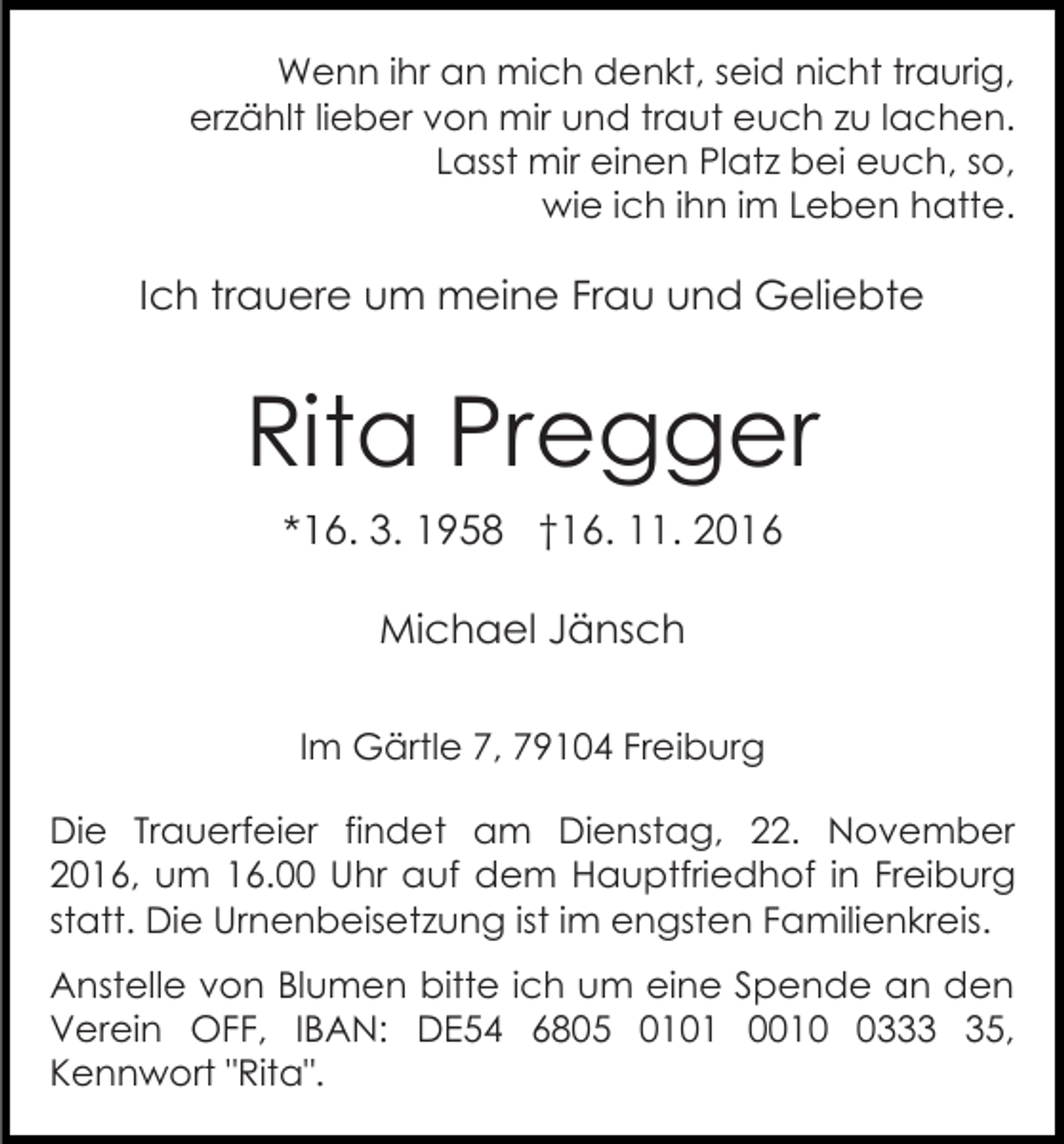 <p>Wenn ihr an mich denkt, seid nicht traurig,<br />erzählt lieber von mir und traut euch zu lachen.<br />Lasst mir einen Platz bei euch, so,<br />wie ich ihn im Leben hatte.</p><p>Ich trauere um meine Frau und Geliebte</p><p>Rita Pregger<br />*16. 3. 1958 †16. 11. 2016<br />Michael Jänsch<br />Im Gärtle 7, 79104 Freiburg<br />Die Trauerfeier findet am Dienstag, 22. November<br />2016, um 16.00 Uhr auf dem Hauptfriedhof in Freiburg<br />statt. Die Urnenbeisetzung ist im engsten Familienkreis.<br />Anstelle von Blumen bitte ich um eine Spende an den<br />Verein OFF, IBAN: DE54 6805 0101 001335,<br />Kennwort "Rita".</p>