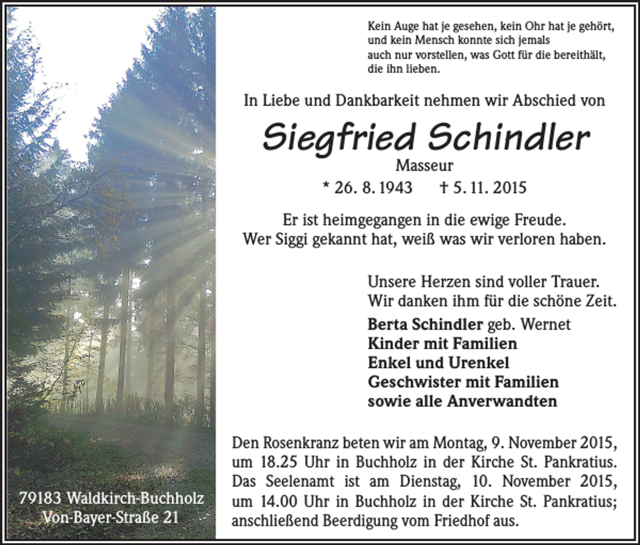 <p>Kein Auge hat je gesehen, kein Ohr hat je gehört,<br />und kein Mensch konnte sich jemals<br />auch nur vorstellen, was Gott für die bereithält,<br />die ihn lieben.</p><p>In Liebe und Dankbarkeit nehmen wir Abschied von</p><p>Siegfried Schindler<br />Masseur<br />* 26. 8. 1943 † 5. 11. 2015</p><p>Er ist heimgegangen in die ewige Freude.<br />Wer Siggi gekannt hat, weiß was wir verloren haben.<br />Unsere Herzen sind voller Trauer.<br />Wir danken ihm für die schöne Zeit.<br />Berta Schindler geb. Wernet<br />Kinder mit Familien<br />Enkel und Urenkel<br />Geschwister mit Familien<br />sowie alle Anverwandten</p><p>79183 Waldkirch-Buchholz<br />Von-Bayer-Straße 21</p><p>Den Rosenkranz beten wir am Montag, 9. November 2015,<br />um 18.25 Uhr in Buchholz in der Kirche St. Pankratius.<br />Das Seelenamt ist am Dienstag, 10. November 2015,<br />um 14.00 Uhr in Buchholz in der Kirche St. Pankratius;<br />anschließend Beerdigung vom Friedhof aus.</p>